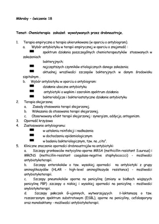 Mikroby – ćwiczenie 18
Temat: Chemioterapia zakażeń wywoływanych przez drobnoustroje.
1. Terapia empiryczna a terapia ukierunkowana (w oparciu o antybiogram).
a. Wybór antybiotyku w terapii empirycznej w oparciu o znajomość :
spektrum działania poszczególnych chemioterapeutyków stosowanych w
zakażeniach
bakteryjnych;
najczęstszych czynników etiologicznych danego zakażenia;
aktualnej wrażliwości szczepów bakteryjnych w danym środowisku
szpitalnym .
b. Wybór antybiotyku w oparciu o antybiogram:
działanie uboczne antybiotyku
antybiotyki o wąskim i szerokim spektrum działania
bakteriobójcze i bakteriostatyczne działanie antybiotyku
2. Terapia skojarzona;
a. Zasady stosowania terapii skojarzonej.
b. Wskazania do stosowania terapii skojarzonej.
c. Obserwowany efekt terapii skojarzonej : synergizm, addycja, antagonizm.
3. Oporność krzyżowa
4. Zastosowanie antybiogramu:
w ustaleniu reinfekcji i nadkażenia
w dochodzeniu epidemiologicznym
w badaniu bakteriologicznym, tzw. na „cito”.
5. Kliniczne znaczenie oporności drobnoustrojów na antybiotyki:
a. Szczepy gronkowców metycylino-oporne MRSA (methicillin-resistant S.aureus) i
MRCNS (methicillin-resistant coagulase-negative staphylococcci) - możliwości
antybiotykoterapii.
b. Szczepy enterokoków o tzw. wysokiej oporności na antybiotyki z grupy
aminoglikozydów (HLAR - high-level aminoglikozyde resistance) - możliwości
antybiotykoterapii.
c. Szczepy pneumokoków oporne na penicylinę (zmiany w białkach wiążących
penicylinę PBP) ;szczepy o niskiej i wysokiej oporności na penicylinę - możliwości
anybiotykoterapii.
d. Szczepy pałeczek G-ujemnych, wytwarzających ß-laktamazę o tzw.
rozszerzonym spektrum substratowym (ESBL), oporne na penicyliny, cefalosporyny
oraz monobaktamy - możliwości antybiotykoterapii.
 