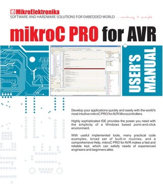 mikroC PRO for AVR
Develop your applications quickly and easily with the world's
most intuitive mikroC PRO forAVR Microcontrollers.
Highly sophisticated IDE provides the power you need with
the simplicity of a Windows based point-and-click
environment.
With useful implemented tools, many practical code
examples, broad set of built-in routines, and a
comprehensive Help, mikroC PRO for AVR makes a fast and
reliable tool, which can satisfy needs of experienced
engineers and beginners alike.
 