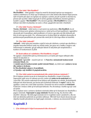 26. Çfar është “Dis-Ekuilibri?
Dis-Ekuilibri – është gjendja e tregut ku mund të ekzistojnë tepricat ose mungesat e
mallrave-shërbimeve të ofruar apo të kërkuara në të cilën shitësit dhe blerësit bëjnë presion
njëri në tjetrin për uljen ose ngritjen ose ngritjen e çmimit, pra për aq kohë sa ekziston ky
presion për aq kohë i duhet tregut për të arritur gjendjen ekuilibruese ekziston gjendja e
kundërt e quajtur “Dis-Ekuilibër”. Pra ekziston gjendja e Dis-Ekuilibrit kur sasia e
kërkuar nuk është në përputhje me sasin e ofruar, gjegjësisht nuk ëshë e barabartë.
27. Çfar është Teoria e Kërkimit?
Teoria e Kërkimit – është teoria e re që merret me analizimin e Dis-Ekuilibrit, ku në
themel të kësaj teorie qëndron informacioni jo i plotë që ka në bazë paaftësinë e agjendtëve
ekonomik për të parashkuar saktë prodhimin e të mirave nga njëra anë dhe kërkesën për
këto të mira nga ana tjetër. Pra informacionet jo të plota bëjnë që subjektet ekonomike të
perfeksionojnë parashikimin për çmimet dhe sasitë për të cilat tregu shkon në ekuilibër.
28. Çfar është Ankandi?
Ankandi – është njëra prej metodave mjaft të mira për zbulimin e çmimit apo ekuilibrin e
tregutku barazohet kërkesa totale me ofertën totale, por pjesa më e madhe e tregjeve nuk
funksionojnë si ankandet, gjë gjë ndikojnë faktorë të ndryshëm për mosplotësimn e
kushteve të konkurrencës së plotë
29. Kush ndikon në vazhdimin e Dis-Ekuilibrin e tregut?
Në zgjatjen e disekuilibrit përveq informaiconeve jo të plota për tregun ndikojnë edhe
faktorë të ndryshëm si:
a)Imponimi i qeverisë – mund të jetë në: 1) Natyrën e mekanizmit konkurencial
(sistemin fiskal), dhe
2) Jashtë natyrës konkurenciale (jashtë sistemit fiskal), siç është rasti i çmimeve tavan
dhe çmimeve dysheme,
b) Mos-Realizimi i planeve të prodhimit,
c) Gjendja e një ekuilibri të paqëndrueshëm.
30. Çfar është çmimi tavan(maksimal) dhe çmimi dysheme (minimal) ?
Për të kuptuar çmimin tavan do ta ilsutrojmë me shembullin e tregut të benzinës.
Supozojmë sepër arsye të caktuara qeveria vendos një çmim tavan-maksimal prej
1euro/litër. Për çmimin maksimal-tavan kërkesa nuk përputhet me ofertën. Konsumatorët
kërkojnë më shum benzinë, por bezina për të plotësuar kërkesën “e tepërt” nuk ka. Pra
zgjidhja e vetme më e mirë është racionimi i konsumit me anë të sistemit të triskësimit.
Funksioni i triskave është që të kufizojnë kërkesën. Pra zhvendosja e kurbës nga një vend
në tjetrën.
Për ta kuptuar rasin e çmimeve dysheme-minimale duhet që të ilustrojmë me shembullin e
pagave minimale. Supozojmë se paga minimale fiksohet me ligj. Ku ekziston edhe
ekuilibri i detyruar. Me këtë pagë minimale do të zvogëlohet numri i punëtorëve, dhe me
këtë rast dëmtohen pikërisht ata që duhet ndihmuar. Mbi këtë bazë shumë ekonomist janë
shprehur kundër përcaktimit me ligjtë pagës minimale, e sidomos ata ekonomistë liberal.
Kapitulli 3
1. Çfar dëshirojnë të dijnë konsumatorët dhe ofertuesit?
10
 