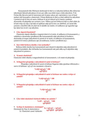Konsumatorët dhe Ofertuesit deshirojnë të dinë se si ndryshon kërkesa dhe oferta kur
ndryshojnë faktorët përcaktues të tyre por edhe sesa është masa e këtij ndryshimi. P.sh.
Firmat dhe Qeveria janë të interesuara për të patur sukses për veprimtarin e tyre të kenë
njohuri mbi konceptin e elasticitetit. Firmat dëshirojn të dinë se çfarë ndikimi ka ndryshimi
i çmimit të një të mire në sasin e kërkuar të saj në mënyrë që të marrin vendimet
ekonomike në përputhje me synimet e tyre. Ndërsa qeveria kërkon të dijë se çfarë efekti do
të ketë rritja ose ulja e një takse të aplikuar ndaj një të mire ose shërbimi, në sasinë dhe
çmimin e ekuilibrit dhe në çfarë do të ndodhë me totalin e të ardhurave që sigurohet nga
kjo taksë kur niveli i saj ndryshon.
2. Çfar shpreh Elasticiteti?
Elasticiteti shpreh shkallën e reagimit tëmit të së mirës, të ardhurave të konsumatorit, ç
xubjekteve ekonomike (prodhuesit dhe konsumatorët) ndaj ndryshimit të kushteve
ekonomike të tregut (ndryshimit të çmimit të së mirës, të ardhurave të konsumatorit,
çmimit të të mirave plotësuese apo zëvendësuese, kostot e prodhimit etj.)
3. Kur është kërkesa elastike e kur joelastike?
Kërkesa është elastike kur konsumatorët janë shumë të ndjeshëm ndaj ndryshimit të
çmimit të produktit, dhe JoElastike kur konsumatorët nuk janë edhe aq të ndjeshëm ndaj
ndryshimit të çmimeve.
4. Si matet elasticiteti?
Elasticiteti është shkalla e reagueshmërisë së konsumatorit, i cili matet në përqindje.
5. Si llogaritet përqindja e ndryshimit të sasisë së kërkuar?
Përqindja e ndryshimit të sasisë së kërkuar llogaritet duke pjesëtuar diferencën e
sasive të kërkuara (q2-q1) me mesataren e dysasive
6. Si llogaritet përqindja e ndryshimit të sasisë së kërkuar me rasitn e rritjes së
çmimit?
7. Si llogaritet përqindja e ndryshimit të sasisë së kërkuar me rastin e uljes së
çmimit?
8. Çfar është elasticiteti i kërkesës lidhur me çmimin ?
9. Sa lloje të elasticiteteve ekzistojnë?
Ekzistojnë dy lloje të elasticiteteve:
A) Elasticiteti zonal i kërkesës:
11
%ΔQ=(q2-q1) * 100
(q2+q1)/2
%ΔQ=(q2-q1) * 100
q2
%ΔQ=(q2-q1) * 100
q1
%ΔP= (p2-p1) *100
(p2+p1)/2
Ed= (q2-q1) : (p2-p1)
(q2+q1)/2 (p2+p1)/2
 