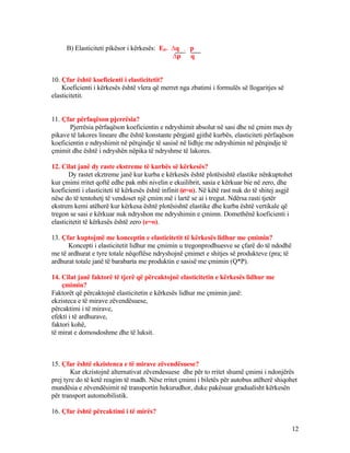 B) Elasticiteti pikësor i kërkesës: Ed= ∆q . p
∆p q
10. Çfar është koeficienti i elasticitetit?
Koeficienti i kërkesës është vlera që merret nga zbatimi i formulës së llogaritjes së
elasticitetit.
11. Çfar përfaqëson pjerrësia?
Pjerrësia përfaqëson koeficientin e ndryshimit absolut në sasi dhe në çmim mes dy
pikave të lakores lineare dhe është konstante përgjatë gjithë kurbës, elasticiteti përfaqëson
koeficientin e ndryshimit në përqindje të sasisë në lidhje me ndryshimin në përqindje të
çmimit dhe është i ndryshën nëpika të ndryshme të lakores.
12. Cilat janë dy raste ekstreme të kurbës së kërkesës?
Dy rastet ekztreme janë kur kurba e kërkesës është plotësishtë elastike nënkuptohet
kur çmimi rritet qoftë edhe pak mbi nivelin e ekuilibrit, sasia e kërkuar bie në zero, dhe
koeficienti i elasticiteti të kërkesës është infinit (‌e‌=α). Në këtë rast nuk do të shitej asgjë
nëse do të tentohetj të vendoset një çmim më i lartë se ai i tregut. Ndërsa rasti tjetër
ekstrem kemi atëherë kur kërkesa është plotësishtë elastike dhe kurba është vertikale që
tregon se sasi e kërkuar nuk ndryshon me ndryshimin e çmimn. Domethënë koeficienti i
elasticitetit të kërkesës është zero (e=o).
13. Çfar kuptojmë me konceptin e elasticitetit të kërkesës lidhur me çmimin?
Koncepti i elasticitetit lidhur me çmimin u tregonprodhuesve se çfarë do të ndodhë
me të ardhurat e tyre totale nëqoftëse ndryshojnë çmimet e shitjes së produkteve (pra; të
ardhurat totale janë të barabarta me produktin e sasisë me çmimin (Q*P).
14. Cilat janë faktorë të tjerë që përcaktojnë elasticitetin e kërkesës lidhur me
çmimin?
Faktorët që përcaktojnë elasticitetin e kërkesës lidhur me çmimin janë:
ekzisteca e të mirave zëvendësuese,
përcaktimi i të mirave,
efekti i të ardhurave,
faktori kohë,
të mirat e domosdoshme dhe të luksit.
15. Çfar është ekzistenca e të mirave zëvendësuese?
Kur ekzistojnë alternativat zëvendesuese dhe për to rritet shumë çmimi i ndonjërës
prej tyre do të ketë reagim të madh. Nëse rritet çmimi i biletës për autobus atëherë shiqohet
mundësia e zëvendësimit në transportin hekurudhor, duke pakësuar gradualisht kërkesën
për transport automobilistik.
16. Çfar është përcaktimi i të mirës?
12
 