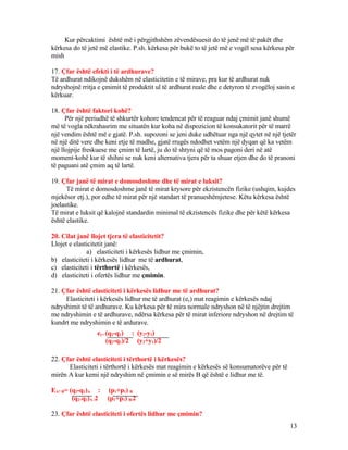 Kur përcaktimi është më i përgjithshëm zëvendësuesit do të jenë më të pakët dhe
kërkesa do të jetë më elastike. P.sh. kërkesa për bukë to të jetë më e vogël sesa kërkesa për
mish
17. Çfar është efekti i të ardhurave?
Të ardhurat ndikojnë dukshëm në elasticitetin e të mirave, pra kur të ardhurat nuk
ndryshojnë rritja e çmimit të produktit ul të ardhurat reale dhe e detyron të zvogëloj sasin e
kërkuar.
18. Çfar është faktori kohë?
Për një periudhë të shkurtër kohore tendencat për të reaguar ndaj çmimit janë shumë
më të vogla nëkrahasrim me situatën kur koha në dispozicion të konsukatorit për të marrë
një vendim është më e gjatë. P.sh. supozoni se jeni duke udhëtuar nga një qytet në një tjetër
në një ditë vere dhe keni etje të madhe, gjatë rrugës ndodhet vetëm një dyqan që ka vetëm
një llojpije freskuese me çmim të lartë, ju do të shtyni që të mos pagoni deri në atë
moment-kohë kur të shihni se nuk keni alternativa tjera për ta shuar etjen dhe do të pranoni
të paguani atë çmim aq të lartë.
19. Çfar janë të mirat e domosdoshme dhe të mirat e luksit?
Të mirat e domosdoshme janë të mirat krysore për ekzistencën fizike (ushqim, kujdes
mjekësor etj.), por edhe të mirat për një standart të pranueshëmjetese. Këtu kërkesa është
joelastike.
Të mirat e luksit që kalojnë standardin minimal të ekzistencës fizike dhe për këtë kërkesa
është elastike.
20. Cilat janë llojet tjera të elasticitetit?
Llojet e elasticitetit janë:
a) elasticiteti i kërkesës lidhur me çmimin,
b) elasticiteti i kërkesës lidhur me të ardhurat,
c) elasticiteti i tërthortë i kërkesës,
d) elasticiteti i ofertës lidhur me çmimin.
21. Çfar është elasticiteti i kërkesës lidhur me të ardhurat?
Elasticiteti i kërkesës lidhur me të ardhurat (ey) mat reagimin e kërkesës ndaj
ndryshimit të të ardhurave. Ku kërkesa për të mira normale ndryshon në të njëjtin drejtim
me ndryshimin e të ardhurave, ndërsa kërkesa për të mirat inferiore ndryshon në drejtim të
kundrt me ndryshimin e të ardurave.
22. Çfar është elasticiteti i tërthortë i kërkesës?
Elasticiteti i tërthortë i kërkesës mat reagimin e kërkesës së konsumatorëve për të
mirën A kur kemi një ndryshim në çmimin e së mirës B që është e lidhur me të.
EA* B= (q2-q1)A : (p1+p1) B
(q2+q1)A /2 (p1+p1) B/2
23. Çfar është elasticiteti i ofertës lidhur me çmimin?
13
ey= (q2-q1) : (y2-y1)
(q2-q1)/2 (y2+y1)/2
 
