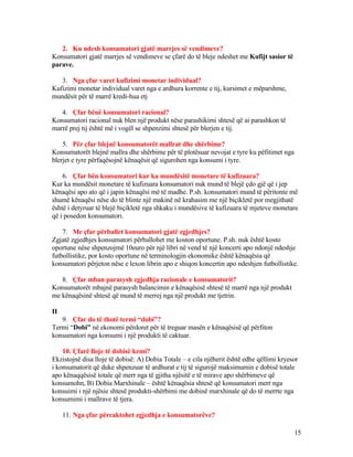 2. Ku ndesh konsumatori gjatë marrjes së vendimeve?
Konsumatori gjatë marrjes së vendimeve se çfarë do të bleje ndeshet me Kufijt sasior të
parave.
3. Nga çfar varet kufizimi monetar individual?
Kufizimi monetar individual varet nga e ardhura korrente e tij, kursimet e mëparshme,
mundësit për të marrë kredi-hua etj
4. Çfar bënë konsumatori racional?
Konsumatori racional nuk blen një produkt nëse parashikimi shtesë që ai parashkon të
marrë prej tij është më i vogël se shpenzimi shtesë për blerjen e tij.
5. Për çfar blejnë konsumatorët mallrat dhe shërbime?
Konsumatorët blejnë mallra dhe shërbime për të plotësuar nevojat e tyre ku pëfitimet nga
blerjet e tyre përfaqësojnë kënaqësit që sigurohen nga konsumi i tyre.
6. Çfar bën konsumatori kur ka mundësitë monetare të kufizuara?
Kur ka mundësit monetare të kufizuara konsumatori nuk mund të blejë çdo gjë që i jep
kënaqësi apo ato që i japin kënaqësi më të madhe. P.sh. konsumatori mund të përitonte më
shumë kënaqësi nëse do të blinte një makinë në krahasim me një biçikletë por megjithatë
është i detyruar të blejë biçikletë nga shkaku i mundësive të kufizuara të mjeteve monetare
që i posedon konsumatori.
7. Me çfar përballet konsumatori gjatë zgjedhjes?
Zgjatë zgjedhjes konsumatori përballohet me koston oportune. P.sh. nuk është kosto
oportune nëse shpenzojmë 10euro për një libri në vend të një koncerti apo ndonjë ndeshje
futbollistike, por kosto oportune në terminologjin ekonomike është kënaqësia që
konsumatori përjeton nëse e lexon librin apo e shiqon koncertin apo ndeshjen futbollistike.
8. Çfar mban parasysh zgjedhja racionale e konsumatorit?
Konsumatorët mbajnë parasysh balancimin e kënaqësisë shtesë të marrë nga një produkt
me kënaqësinë shtesë që mund të merrej nga një produkt me tjetrin.
II
9. Çfar do të thotë termi “dobi”?
Termi “Dobi” në ekonomi përdoret për të treguar masën e kënaqësisë që përfiton
konsumatori nga konsumi i një produkti të caktuar.
10. Çfarë lloje të dobisë kemi?
Ekzistojnë disa lloje të dobisë: A) Dobia Totale – e cila njëherit është edhe qëllimi kryesor
i konsumatorit që duke shpenzuar të ardhurat e tij të sigurojë maksimumin e dobisë totale
apo kënaqqësisë totale që merr nga të gjitha njësitë e të mirave apo shërbimeve që
konsumohn, B) Dobia Marxhinale – është kënaqësia shtesë që konsumatori merr nga
konsuimi i një njësie shtesë produkti-shërbimi me dobinë marxhinale që do të merrte nga
konsumimi i mallrave të tjera.
11. Nga çfar përcaktohet zgjedhja e konsumatorëve?
15
 