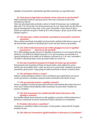 Zgjedhja e konsumatorëve përcaktohet nga dobia marxhinale e jo nga dobia totale
12. Çfarë prirje ka ligji dobisë marxhinale rrënëse, ilustroni me një shembull?
Dobia marxhinale rrënëse ka një prirje që kur rritet sasia e konsumit të një të mire
nëkushtet kur faktorët
Tjerë nuk ndryshojnë dobia arxhinale e njësisë së fundit të konsumuar vjen vazhdimisht
duke rënë. P.sh. Në një ditë verë një konsumator pasi ka ecur shumë është etur dhe fillon të
pijë një lemonadë për të shuar etjen. Gota e parë e limonadës e shijon shume të dytë e
kështu me rradhë deri në gotën e fundit që do ti sillte kënaqësi e që pas saj do të ketë vetëm
kënaqësi negative.
13. Cila është masa e dobisë marxhinale të produktit që ekonomistët e përdorini
zakonishtë?
Masa e dobisë marxhinale të produktit që ekonomistët e përdorin është shuma e parave që
një individ është i gatshëm të sakrifikojë për të marrë një njësi shtesë të një produkti.
14. Çfar duhet të bëjë konsumatori për ti dhën përgjigjes kryesore të zgjedhjes
konsumatore? Ilustroni me një shembull?
Për ti dhënë përgjigje pyetjes kryesore të zgjedhjes konsumatore se sa ka nxjerrur dobi nga
përdorimi i një malli do të mbajmë parasysh se ai si një konsumator racional kërkon të
sigurojë kënaqësinë më të madhe me të ardhurat e kufizuara të tij. P.sh. rasti i lemonadës i
cili duhet të sakrifikojë blerje të tjera që mund të bënte në vend të saj.
15. Kur janë të gatshëm konsumatorët të blejnë më shumë nga një produkt?
Konsumatorët janë të gatshëm të blejnë më shumë mallra vetëm atëherë kur çmimi-
sakrifica për ato produkte është i vogël, apo deri aty ku çmimi është i barabartë me koston
marxhinale, gjë që çmimi i tregut pasqyron dobin marxhinale të njësisë së fundit të blerë.
16. Çfar përfaqëson kërkesa e tregut?
Kërkesa e tregut përfaqëson shumën e sasive të kërkuara nga të gjithë blersit në treg me
secilin nga çmimet e mundshme, pasqyron dobin marxhinale të çdo blerësi në treg.
17. Çfar presupozojnë parimet e zgjedhjes racionale?
Parime e zgjedhjes racionale presupozojnë që blerësit individualisht dhe kolektivisht do të
rrisin sasin e kërkuar derinë pikënkur dobia marxhinale në çmim është e barabart me
çmimin e produktit.
18. Çfar bënë konsumatori kur ndodhet përballë shumë alternativave dhe
zgjedhjeve racionale?
Kur ndodhet përball shumë alternativave dhe zgjedhjeve racionale ai kërkon balancimin e
përfitimeve marxhinale me kostot marxhinale të këtyre alternativave të mundshme.
19. Si ndahen alternativat e mundshme?
Alternativat e mundshme ndahen në dy grupe: A) Një produkt i caktuar dhe B) Të gjitha
produktet të tjera.
20. Çfar bëhet kur konsumatori zgjedh kombinime të alternativave të mundshme?
16
 