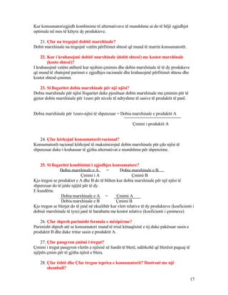 Kur konsumatorizgjedh kombinime të alternativave të mundshme ai do të bëjë zgjedhjet
optimale në mes të këtyre dy produkteve.
21. Çfar na tregojnë dobitë marxhinale?
Dobit marxhinale na tregojnë vetëm përfitimet shtesë që mund të marrin konsumatorët.
22. Kur i krahasojmë dobitë marxhinale (dobit shtesë) me kostot marxhinale
(kosto shtesë)?
I krahasojmë vetëm atëherë kur njohim çmimin dhe dobin marxhinale të të dy produkeve
që mund të zbatojmë parimet e zgjedhjes racionale dhe krahasojmë përfitimet shtese dhe
kostot shtesë-çmimet.
23. Si llogaritet dobia marxhinale për një njësi?
Dobia marxhinale për njësi llogaritet duke pjesëtuar dobin marxhinale me çmimin për të
gjetur dobin marxhinale për 1euro për nivele të ndryshme të sasive të produktit të parë.
Dobia marxhinale për 1euro-njësi të shpenzuar = Dobia marxhinale e produktit A
Çmimi i produktit A
24. Çfar kërkojnë konsumatorët racional?
Konsumatorët racional kërkojnë të maksimizojnë dobin marxhinale për çdo njësi të
shpenzuar duke i krahasuar të gjitha alternativat e mundshme për shpenzime.
25. Si llogaritet kombinimi i zgjedhjes konsumatore?
Dobia marxhinale e A = Dobia marxhinale e B
Çmimi i A Çmimi B
Kjo tregon se produktet e A dhe B do të blihen kur dobia marxhinale për një njësi të
shpenzuar do të jetëe njëjtë për të dy.
E kundërta:
Dobia marxhinale e A = Çmimi A
Dobia marxhinale e B Çmimi B
Kjo tregon se blerjet do të jenë në ekuilibër kur vlert relative të dy produkteve (koeficienti i
dobisë marxhinale të tyre) janë të barabarta me kostot relative (koeficienti i çmimeve)
26. Çfar shpreh parimisht formula e mësipërme?
Parimisht shpreh atë se konsumatori mund të rrisë kënaqësinë e tij duke pakësuar sasin e
produktit B dhe duke rritur sasin e produktit A.
27. Çfar pasqyron çmimi i tregut?
Çmimi i tregut pasqyron vlerën e njësisë së fundit të blerë, ndërkohë që blerësit paguaj të
njëjtën çmim për të gjitha njësit e blera.
28. Çfar është dhe Çfar tregon teprica e konsumatorit? Ilustroni me një
shembull?
17
 