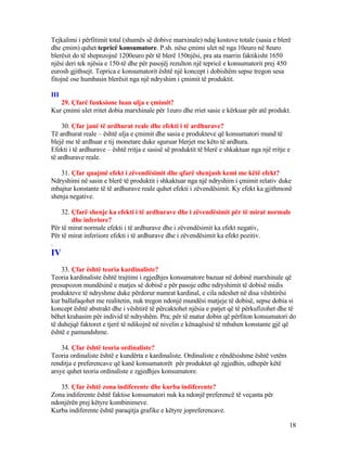 Tejkalimi i përfitimit total (shumës së dobive marxinale) ndaj kostove totale (sasia e blerë
dhe çmim) quhet tepricë konsumatore. P.sh. nëse çmimi ulet në nga 10euro në 8euro
blerësit do të shepnzojnë 1200euro për të blerë 150njësi, pra ata marrin faktikisht 1650
njësi deri tek njësia e 150-të dhe për pasojëj rezulton një tepricë e konsumatorit prej 450
eurosh gjithsejt. Teprica e konsumatorit është një koncept i dobishëm sepse tregon sesa
fitojnë ose humbasin blerësit nga një ndryshim i çmimit të produktit.
III
29. Çfarë funksione luan ulja e çmimit?
Kur çmimi ulet rritet dobia marxhinale për 1euro dhe rriet sasie e kërkuar për atë produkt.
30. Çfar janë të ardhurat reale dhe efekti i të ardhurave?
Të ardhurat reale – është ulja e çmimit dhe sasia e produkteve që konsumatori mund të
blejë me të ardhuar e tij monetare duke sguruar blerjet me këto të ardhura.
Efekti i të ardhurave – është rritja e sasisë së produktit të blerë e shkaktuar nga një rritje e
të ardhurave reale.
31. Çfar quajmë efekt i zëvendësimit dhe qfarë shenjash kemi me këtë efekt?
Ndryshimi në sasin e blerë të produktit i shkaktuar nga një ndryshim i çmimit relativ duke
mbajtur konstante të të ardhurave reale quhet efekti i zëvendësimit. Ky efekt ka gjithmonë
shenja negative.
32. Çfarë shenje ka efekti i të ardhurave dhe i zëvendësimit për të mirat normale
dhe inferiore?
Për të mirat normale efekti i të ardhurave dhe i zëvendësimit ka efekt negativ,
Për të mirat inferiiore efekti i të ardhurave dhe i zëvendësimit ka efekt pozitiv.
.
IV
33. Çfar është teoria kardinaliste?
Teoria kardinaliste është trajtimi i zgjedhjes konsumatore bazuar në dobinë marxhinale që
presupozon mundësinë e matjes së dobisë e për pasoje edhe ndryshimit të dobisë midis
produkteve të ndryshme duke përdorur numrat kardinal, e cila ndeshet në disa vështirësi
kur ballafaqohet me realitetin, nuk tregon ndonjë mundësi matjeje të dobisë, sepse dobia si
koncept është abstrakt dhe i vështirë të përcaktohet njësia e patjet që të përkufizohet dhe të
bëhet krahasim për individ të ndryshëm. Pra; për të matur dobin që përfiton konsumatori do
të duhejqë faktoret e tjerë të ndikojnë në nivelin e kënaqësisë të mbahen konstante gjë që
është e pamundshme.
34. Çfar është teoria ordinaliste?
Teoria ordinaliste është e kundërta e kardinaliste. Ordinaliste e rëndësishme është vetëm
renditja e preferencave që kanë konsumatorët për produktet që zgjedhin, edhepër këtë
arsye quhet teoria ordinaliste e zgjedhjes konsumatore.
35. Çfar është zona indiferente dhe kurba indiferente?
Zona indiferente është faktise konsumatori nuk ka ndonjë preferencë të veçanta për
ndonjërën prej këtyre kombinimeve.
Kurba indiferente është paraqitja grafike e këtyre jopreferencave.
18
 