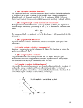 36. Çfar vërehet me kombinime indiferente?
Me kombinime indiferente vërejmë se konsumatori është i gatshëm të sakrifikojë disa njësi
të produktit X për të marrë më shumë njësi të produktit Y ose e kundërta me kusht që
kënaqësia totale e tij të mos ndryshojë. P.sh. Ai ka dy opcione ose të blejë 3 bileta për
futboll ose të blejë një libër ekonomie. Ai ëshë i gatshëm të sakrifikojë 3 njësi për një libër.
37. Çfar paraqet koncepti i normës marxhinale të zëvendësimit?
Koncepti marxhinal i zëvendësimit mat sasin e një produkti që blerësit janë të gatshëm të
sakrifikojnë për të marrë një njësi shtesë p.sh. nga ∆y në ∆x duke mbajtur konstante dobin
totale.
MRS= ∆y
∆x
Pra norma marxhinale e zëvendësimit ëshë në të vërtetë raporti i dobive marxhinale të të dy
produkteve.
38. Çfar quajmë hartë të diferencës?
Një bashkësikurbash-lakoresh indiferente të paraqitura në të njëjtën figurë quhet Hartë
Indiference.
39. Si janë të kufizuara zgjedhjet e konsumatorëve?
Zgjedhjet e konsumatorëve janë të kufizuara në dy faktorë: Në të ardhurat që zotëron dhe
çmimet e produkteve X dhe Y.
40. Çfar paraqet drejtësia e buxhetit?
Të gjitha kombinimet e mundshme që ndodhen mbi këtë drejtëz. Paraqet të gjitha
kombinimet e mundshme të dy produktee që mund të blejë konsumatori, por kjo drejtëz
nuk na tregon se cili prej këtyre kombinimeve është më i miri.
41. Si mund të zhvendoset drejtësia e buxhetit?
Ajo mund të zhvendoset nëppozicione të ndryshme nën ndikimin e faktorëve përcaktuar (të
ardhurat dhe çmimet e produkteve). Nëse të ardhurat rriten drejtëza e buxhetit do të
zhvendoset lart-djathtas paralelisht me vetëveten e tijdhe e kundërta nëse të ardhurat do të
ulen atëherë drejtëza e buxhetit do të zhvendoset poshtë-majtas.
N’ Fig. Zhvendosja e tdrejtëzës së buxhetit
N
M M’
19
1
2
3
4
1 2 3 4
 