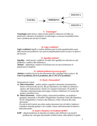 9. Teknologjia?
Teknologjia është tërësia e aftësiveit dhe njohurive shkencore në lidhje me
përdorimin e faktorëve të prodhimit, ku teknologjia e avancuar rrit produktivitetin-
sasin e prodhuar për një njesi të inputit.
10. Ligji i rradhësisë?
Ligji i rradhësisë shpallë se mallrat-shërbime janë të rralla-pamjaftueshëm sepse
edhe burimet për prodhimin e tyre janë të pamjaftueshëm karshi nevojave të njerëzve
për konsum.
11. Zgjedhja-Alokimi?
Zgjedhja – është pasojë e rradhësië, ku duhet bërë zgjedhja mes alternativave për
prodhimin e mallrave dhe shërbimeve,
Alokimi – shpërndarja e inputeve të kufizuara mes nevojave konkuruese të
pakufizuara të shoqërisë.
12. Alokimi-problemet kryesore-pyetjet?
Alokimi si problem krysor ka disa dimensione dhe i përgjigjet këtyre pytjeve: A)
Cfarë të prodhohet, B) Si të prodhohet, dhe C) Për kë të prodhohet.
13. Pjesët e Ekonomiksit?
Ekonomiksi ka 2 pjesë:
A) Mikro-Ekonomia – studion sjelljen e agjentëve ekonomik, konsumatorëve,
firmave të biznesit dhe qeveris, dhe që veprimtaria e tyre lidhet me alokimin e
inputeve dhe funksionimin e fatorëve të veqantë të ekonomisë. Në qendër të
vëmendjes makroekonomike janë tregjet e mallrave-shërbimeve të vecanta dhe
kushtet e ekuilibrit të tye.
B) Makro-Ekonomia – studion sjelljet e ekonomisë kombëtare, me studimin e
agregatëve ekonomik si: Produkti i Përgjithshëm, Punëzënia Totale dhe Papunësia,
Niveli i Përgjithshëm i Cmimeve dhe Inflacioni, Ciklet e Biznesit dhe rritja
ekonomike.
Pra nuk ka kufi të prerë mes mikro-makro-ekonomisë, por në kohët e fundit po i
kushtohet vëmendja gjithnjë e më e madhe e bazae mikroekonomike të dukurive
makroekonomike.
14. Kufiri i Mundësive të Prodhimit (KMP)?
KMP – shpreh kombinime të ndryshme të mallrave dhe shërbimeve që mund të
prodhojë një vend gjatë një periudhe të dhënë kohore, duke përdorur të gjitha
2
PASURIA MIRËQENIA
EFIÇENCA
EFIÇENCA
 