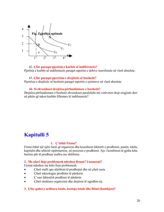 Fig. Zgjedhja optimale
N
B U2
U1
a U0
M
42. Çfar paraqet pjerësia e kurbës së indiferencës?
Pjerësia e kurbës së indiferencës paraqet raportin e dobive marxhinale në vlerë absolute.
43. Çfar paraqet pjerrësia e drejtëzës së buxhetit?
Pjerrësia e drejtëzës së buxhetit paraqet raportin e çmimeve në vlerë absolute
44. Si zhvendoset drejtëza përfundimtare e buxhetit?
Drejtëza përfundimtare e buxhetit zhvendoset paralelisht me vetëveten drejt origjinës deri
në pikën që takon kurbën fillestare të indiferencës?
Kapitulli 5
1. Ç’është Firma?
Firma është një njësi bazë që organizon dhe koordinon faktorët e prodhimit, punën, tokën,
kapitalin dhe aftësitë sipërmarrëse, në procesin e prodhimit. Ajo i kombinon të gjitha këta
burime për të prodhuar mallra ose shërbime.
2. Me çfarë lloje problemesh ndeshen firmat? I numroni?
Firmat ndeshen me këto lloje problemesh:
• Çfarë malli apo shërbimi të prodhojnë dhe në çfarë sasie
• Çfarë teknologjie prodhimi të përdorin
• Ç’sasi faktorësh prodhimi të përdorin
• Çfarë strukture organizimi dhe drejtimi të zgjedhin etj.
3. Çfar quhet e ardhura totale, kostoja totale dhe fitimi (humbjen)?
20
4
3
2
1
1 2 3 4
 