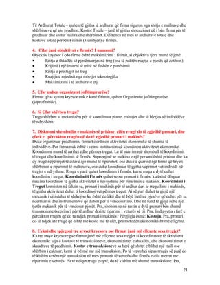 Të Ardhurat Totale – quhen të gjitha të ardhurat që firma siguron nga shitja e mallrave dhe
shërbimeve që ajo prodhon; Kostot Totale – janë të gjitha shpenzimet që i bën firma për të
prodhuar dhe shitur mallra dhe shërbimet. Diferenca në mes të ardhurave totale dhe
kostove totale përbën Fitimin (Humbjen) e firmës.
4. Cilat janë objektivat e firmës? I numroni?
Objektiv kryesor i çdo firme është maksimizimi i fitimit, si objektiva tjera mund të jenë:
• Rritja e shkallës së pjesëmarrjes në treg (ose të paktën ruajtja e pjesës që zotëron)
• Krijimi i një imazhi të mirë në fushën e punësimit
• Rritja e prestigjit në treg
• Ruajtja e mjedisit nga mbetjet teknologjike
• Maksimizimi i të ardhurave etj.
5. Çfar quhen organizatat jofitimprurëse?
Firmat që si synim kryesor nuk e kanë fitimin, quhen Organizatat jofitimprurëse
(joprofitabile).
6. Si Çfar shërben tregu?
Tregu shërben si mekanizëm për të koordinuar planet e shitjes dhe të blerjes së individëve
të ndryshëm.
7. Diskutoni shembullin e makinës së prishur, cilën rrugë do të zgjedhë pronari, dhe
çfarë e përcakton rrugën që do të zgjedhë pronari i makinës?
Duke organizuar prodhimin, firma koordinon aktivitetet ekonomike të shumta të
individëve. Por firma nuk është i vetmi institucion që koordinon aktivitetet ekonomike.
Koordinimi mund të arrihet edhe përmes tregut. Le të marrim një shembull të koordinimit
të tregut dhe koordinimit të firmës. Supozojmë se makina e një personi është prishur dhe ka
dy rrugë nëpërmjet të cilave ajo mund të riparohet: ose duke e çuar në një firmë që kryen
shërbimin e riparimit të makinave, ose duke koordinuar të gjitha veprimet vet individi në
tregjet e ndryshme. Rruga e parë quhet koordinim i firmës, kurse rruga e dytë quhet
koordinim i tregut. Koordinimi i Firmës quhet sepse pronari i firmës, ku është dërguar
makina koordinon të gjitha aktivitetet e nevojshme për riparimin e makinës. Koordinimi i
Tregut konsiston në faktin se, pronari i makinës për të ardhur deri te rregullimi i makinës,
të gjitha aktivitetet duhet ti koordinoj vet përmes tregut. Ai së pari duhet ta gjejë një
mekanik i cili duhet të shikoj se ku është defekti dhe të bëjë listën e pjesëve që duhet për tu
ndërruar si dhe instrumenteve që duhen për ti vendosur ato. Dhe në fund të gjejë edhe një
tjetër mekanik për të vendosur pjesët. Pra, shohim se në rastin e dytë pronari bën shumë
transaksione (veprime) për të ardhur deri te riparimi i veturës së tij. Pra, lind pyetja çfarë e
përcakton rrugën që do ta ndjek pronari i makinës? Përgjigja është: Kostoja. Pra, pronari
do të ndjek atë rrugë që është me kosto më të ulët, pra metodën ekonomikisht më efiçente.
8. Cekni dhe spjegoni tre arsyet kryesore pse firmat janë më efiçente sesa tregjet?
Ka tre arsye kryesore pse firmat janë më efiçente sesa tregjet si koordinatore të aktivitetit
ekonomik: ulja e kostove të transaksioneve, ekonomizimet e shkallës, dhe ekonomizimet e
skuadrave të prodhimit. Kostot e transaksioneve sa herë që shitet e blihet një mall ose
shërbim i caktuar, kemi të bëjmë me një transaksion. Po të veprohej sipas rrugës së parë do
të kishim vetëm një transaksion në mes pronarit të veturës dhe firmës e cila merret me
riparimin e veturës. Po të ndiqet rruga e dytë, do të kishim më shumë transaksione. Pra,
21
 