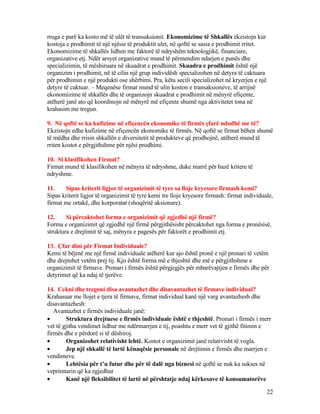 rruga e parë ka kosto më të ulët të transaksionit. Ekonomizime të Shkallës ekzistojn kur
kostoja e prodhimit të një njësie të produktit ulet, në qoftë se sasia e prodhimit rritet.
Ekonomizime të shkallës lidhen me faktorë të ndryshëm teknologjikë, financiare,
organizative etj. Ndër arsyet organizative mund të përmendim ndarjen e punës dhe
specializimin, të mëshiruara në skuadrat e prodhimit. Skuadra e prodhimit është një
organizim i prodhimit, në të cilin një grup individësh specializohen në detyra të caktuara
për prodhimin e një produkti ose shërbimi. Pra, këtu secili specializohet në kryerjen e një
detyre të caktuar. – Meqenëse firmat mund të ulin koston e transaksioneve, të arrijnë
ekonomizime të shkallës dhe të organizojn skuadrat e prodhimit në mënyrë efiçente,
atëherë janë ato që koordinojn në mënyrë më efiçente shumë nga aktivitetet tona në
krahasim me tregun.
9. Në qoftë se ka kufizime në efiçencën ekonomike të firmës çfarë ndodhë me të?
Ekzistojn edhe kufizime në efiçencën ekonomike të firmës. Në qoftë se firmat bëhen shumë
të mëdha dhe rrisin shkallën e diversitetit të produkteve që prodhojnë, atëherë mund të
rriten kostot e përgjithshme për njësi prodhimi.
10. Si klasifikohen Firmat?
Firmat mund të klasifikohen në mënyra të ndryshme, duke marrë për bazë kritere të
ndryshme.
11. Sipas kriterit ligjor të organizimit të tyre sa lloje kryesore firmash kemi?
Sipas kriterit ligjor të organizimit të tyre kemi tre lloje kryesore firmash: firmat individuale,
firmat me ortakë, dhe korporatat (shoqëritë aksionare).
12. Si përcaktohet forma e organizimit që zgjedhë një firmë?
Forma e organizimit që zgjedhë një firmë përgjithësisht përcaktohet nga forma e pronësisë,
struktura e drejtimit të saj, mënyra e pagesës për faktorët e prodhimit etj.
13. Çfar dini për Firmat Individuale?
Kemi të bëjmë me një firmë individuale atëherë kur ajo është pronë e një pronari të vetëm
dhe drejtohet vetëm prej tij. Kjo është forma më e thjeshtë dhe më e përgjithshme e
organizimit të firmave. Pronari i firmës është përgjegjës për mbarëvajtjen e firmës dhe për
detyrimet që ka ndaj të tjerëve.
14. Cekni dhe tregoni disa avantazhet dhe disavantazhet të firmave individual?
Krahasuar me llojet e tjera të firmave, firmat individual kanë një varg avantazhesh dhe
disavantazhesh:
Avantazhet e firmës individuale janë:
• Struktura drejtuese e firmës individuale është e thjeshtë. Pronari i firmës i merr
vet të gjitha vendimet lidhur me ndërmarrjen e tij, poashtu e merr vet të gjithë fitimin e
firmës dhe e përdorë si të dëshiroj.
• Organizohet relativisht lehtë. Kostot e organizimit janë relativisht të vogla.
• Jep një shkallë të lartë kënaqësie personale në drejtimin e firmës dhe marrjen e
vendimeve.
• Lehtësia për t’u futur dhe për të dalë nga biznesi në qoftë se nuk ka sukses në
veprimtarin që ka zgjedhur
• Kanë një fleksibilitet të lartë në përshtatje ndaj kërkesave të konsumatorëve
22
 