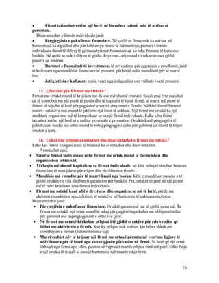 • Fitimi tatimohet vetëm një herë, në formën e tatimit mbi të ardhurat
personale.
Disavantazhet e firmës individuale janë:
• Përgjegjësia e pakufizuar financiare. Në qoftë se firma nuk ka sukses në
biznesin që ka zgjedhur dhe për këtë arsye mund të falimentojë, pronari i firmës
individuale duhet të shlyej të gjitha detyrimet financiare që ka ndaj firmave të tjera ose
bankës. Në qoftë se nuk i shlyen të gjitha detyrimet, atij mund t’i sekuestrohet gjithë
pasuria që zotëron.
• Burimet e financimit të investimeve, të nevojshme për zgjerimin e prodhimit, janë
të kufizuara nga mundësitë financiare të pronarit, përfshirë edhe mundësitë për të marrë
hua.
• Jetëgjatësia e kufizuar, e cila varet nga jetëgjatësia ose vullneti i vetë pronarit.
15. Çfar dini për Firmat me Ortakë?
Firmat me ortakë mund të krijohen me dy ose më shumë pronarë. Secili prej tyre pajtohet
që të kontriboj me një pjesë të punës dhe të kapitalit të tij në firmë, të marrë një pjesë të
fitimit të saj dhe të ketë përgjegjësinë e vet në detyrimet e firmës. Në këtë formë biznesi
numri i ortakëve nuk mund të jetë mbi një limit të caktuar. Një firmë me ortakë ka një
strukturë organizimi më të komplikuar se sa një firmë individuale. Edhe këtu fitimi
taksohet vetëm një herë si e ardhur personale e pronarëve. Ortakët kanë përgjegjësi të
pakufizuar, madje një ortak mund të mbaj përgjegjësi edhe për gabimet që mund të bëjnë
ortakët e tjerë.
16. Cekni dhe tregoni avantazhet dhe disavantazhet e firmës me ortakë?
Edhe kjo formë e organizimit të biznesit ka avantazhet dhe disavantazhet.
Avantazhet janë:
• Sikurse firmat individuale edhe firmat me ortak mund të themelohen dhe
organizohen lehtësisht.
• Tërheqin më shumë kapitale se sa firmat individuale, në këtë mënyrë shtohen burimet
financiare të nevojshme për rritjen dhe zhvillimin e firmës.
• Mundësia më e madhe për të marrë kredi nga banka. Këtë e mundëson pasuria e të
gjithë ortakëve e cila shërben si garancion për bankën. Pra, ortakëritë janë në një pozitë
më të mirë kreditore sesa firmat individuale.
• Firmat me ortakë kanë aftësi drejtuese dhe organizuese më të lartë, përderisa
ekziston mundësia e specializimit të ortakëve në funksione të caktuara drejtuese.
Disavantazhet janë:
• Përgjegjësia e pakufizuar financiare. Ortakët garantojnë me të gjithë pasurinë. Te
firmat me ortakë, një ortak mund të mbaj përgjegjësi (ngarkohet me obligime) edhe
për gabimet ose papërgjegjësinë e ortakëve tjerë.
• Në firmat me ortakë kërkohen pëlqimi i të gjithë ortakëve për çdo vendim që
lidhet me aktivitetin e firmës. Kur ky pëlqim nuk arrihet, kjo bëhet shkak për
shpërbërjen e firmës (falimetnimin e saj).
• Marrëveshjet për të krijuar një firmë me ortakë përmbajnë veprime ligjore të
ndërlikuara për të blerë apo shitur pjesën përkatëse në firmë. Sa herë që një ortak
tërhiqet nga firma apo vdes, pushon së vepruari marrëveshja e bërë më parë. Edhe futja
e një ortaku të ri sjell si pasojë hartimin e një marrëveshje të re.
23
 