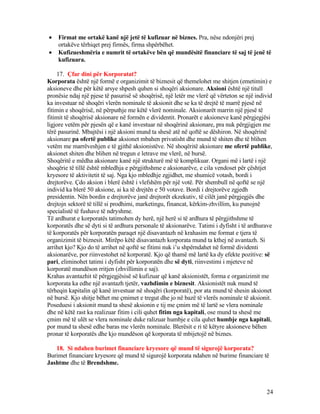 • Firmat me ortakë kanë një jetë të kufizuar në biznes. Pra, nëse ndonjëri prej
ortakëve tërhiqet prej firmës, firma shpërbëhet.
• Kufizueshmëria e numrit të ortakëve bën që mundësitë financiare të saj të jenë të
kufizuara.
17. Çfar dini për Korporatat?
Korporata është një formë e organizimit të biznesit që themelohet me shitjen (emetimin) e
aksioneve dhe për këtë arsye shpesh quhen si shoqëri aksionare. Aksioni është një titull
pronësie ndaj një pjese të pasurisë së shoqërisë, një letër me vlerë që vërteton se një individ
ka investuar në shoqëri vlerën nominale të aksionit dhe se ka të drejtë të marrë pjesë në
fitimin e shoqërisë, në përputhje me këtë vlerë nominale. Aksionarët marrin një pjesë të
fitimit të shoqërisë aksionare në formën e dividentit. Pronarët e aksioneve kanë përgjegjësi
ligjore vetëm për pjesën që e kanë investuar në shoqërinë aksionare, pra nuk përgjigjen me
tërë pasurinë. Mbajtësi i një aksioni mund ta shesë atë në qoftë se dëshiron. Në shoqërinë
aksionare pa ofertë publike aksionet mbahen privatisht dhe mund të shiten dhe të blihen
vetëm me marrëveshjen e të gjithë aksionistëve. Në shoqëritë aksionare me ofertë publike,
aksionet shiten dhe blihen në tregun e letrave me vlerë, në bursë.
Shoqëritë e mëdha aksionare kanë një strukturë më të komplikuar. Organi më i lartë i një
shoqërie të tillë është mbledhja e përgjithshme e aksionarëve, e cila vendoset për çështjet
kryesore të aktivitetit të saj. Nga kjo mbledhje zgjidhet, me shumicë votash, bordi i
drejtorëve. Çdo aksion i blerë është i vlefshëm për një votë. Për shembull në qoftë se një
individ ka blerë 50 aksione, ai ka të drejtën e 50 votave. Bordi i drejtorëve zgjedh
presidentin. Nën bordin e drejtorëve janë drejtorët ekzekutiv, të cilët janë përgjegjës dhe
drejtojn sektorë të tillë si prodhimi, marketingu, financat, kërkim-zhvillim, ku punojnë
specialistë të fushave të ndryshme.
Të ardhurat e korporatës tatimohen dy herë, një herë si të ardhura të përgjithshme të
korporatës dhe së dyti si të ardhura personale të aksionarëve. Tatimi i dyfisht i të ardhurave
të korporatës për korporatën paraqet një disavantazh në krahasim me format e tjera të
organizimit të biznesit. Mirëpo këtë disavantazh korporata mund ta kthej në avantazh. Si
arrihet kjo? Kjo do të arrihet në qoftë se fitimi nuk i’u shpërndahet në formë dividenti
aksionarëve, por riinvestohet në korporatë. Kjo që thamë më lartë ka dy efekte pozitive: së
pari, eliminohet tatimi i dyfisht për korporatën dhe së dyti, riinvestimi i mjeteve në
korporatë mundëson rritjen (zhvillimin e saj).
Krahas avantazhit të përgjegjësisë së kufizuar që kanë aksionistët, forma e organizimit me
korporata ka edhe një avantazh tjetër, vazhdimin e biznesit. Aksionistët nuk mund të
tërheqin kapitalin që kanë investuar në shoqëri (korporatë), por ata mund të shesin aksionet
në bursë. Kjo shitje bëhet me çmimet e tregut dhe jo në bazë të vlerës nominale të aksionit.
Poseduesi i aksionit mund ta shesë aksionin e tij me çmim më të lartë se vlera nominale
dhe në këtë rast ka realizuar fitim i cili quhet fitim nga kapitali, ose mund ta shesë me
çmim më të ulët se vlera nominale duke ralizuar humbje e cila quhet humbje nga kapitali,
por mund ta shesë edhe baras me vlerën nominale. Blerësit e ri të këtyre aksioneve bëhen
pronar të korporatës dhe kjo mundëson që korporata të mbijetojë në biznes.
18. Si ndahen burimet financiare kryesore që mund të sigurojë korporata?
Burimet financiare kryesore që mund të sigurojë korporata ndahen në burime financiare të
Jashtme dhe të Brendshme.
24
 