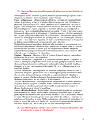 19. Cilat rrugë kryesore përdorë korporata për të siguruar burimet financiare të
jashtme?
Për të siguruar burime financiare të jashtme, korporata përdor këto rrugë kryesore: shitja e
obligacioneve, emetimi i aksioneve, marrja e kredive bankare.
Shitja e obligacioneve – Obligacioni është një letër me vlerë që i sjell mbajtësit të tij të
ardhura të përvitshme, në bazë të përqindjeve fikse të caktuara më parë. Një obligacion
përbën një detyrim afatgjatë 10-15 vjeçar, për korporatën. Korporata është e detyruar të
paguajë vlerën e obligacionit në kohën e caktuar, pavarësisht nëse është me fitim apo jo.
Blerësi i obligacionit i paguan korporatës, në momentin e blerjes, një shumë parash ta
barabartë me vlerën nominale të obligacionit, të supozojmë 150 mijë €. Korporata kryen dy
lloj pagesash ndaj mbajtësit të obligacionit: a) Pagesën e interesit, e cila bëhet periodikisht
çdo vit, gjatë gjithë jetës së obligacionit. Në qoftë se norma e interesit është, për shembull
10% në vit, atëherë pagesa e interesit për një obligacion me vlerë nominale prej 150 mijë €
do të ishte 15 mijë € në vit; b) Pagesën e 150 mijë €, ose të vlerës nominale të obligacionit,
në datën e maturimit të borxhit, pra kur plotësohet afati i detyrimit.
Krahas obligacioneve të zakonshme, ekzistojnë edhe obligacione të konvertueshme. Ato
dallohen nga obligacionet e zakonshme sepse, para një date të caktuar, mund të këmbehen
me aksione sipas një norme të caktuar, p.sh. një obligacion me 5 aksione. Meqenëse
mbajtësi i këtij lloj obligacioni ka mundësin e konvertueshmërisë, norma e interesit është
më e ulët se ajo e obligacioneve të zakonshme.
Emetimi i Aksioneve – Ekzistojn tre lloje të kryesore aksionesh: aksionet e zakonshme,
preferenciale dhe aksionet e konvertueshme.
Aksioni i Zakonshëm – i jep pronarit të tij të drejtën të jetë bashkëpronar i korporatës, të
votojë në mbledhjen e përgjithshme dhe të marrë pjesë në zgjedhjen e drejtorëve. Pronari i
aksioneve të zakonshme shpreson të marrë të ardhura në formën e dividentit. Madhësia e
dividentës që ai merr varet nga suksesi i korporatës. Në vite të vështira ai mund të mos
marrë fare dividend.
Aksionet e Preferuara – janë të ngjashëm më shumë me obligacionet sesa me aksionet e
zakonshme. Mbajtësit e tyre zakonisht kanë të drejtë të përfitojnë një normë interesi fikse
dhe nuk mund të kërkojmë rritjen e saj në qoftë se korporata ecën mirë. Në radhën e
pagesës së interesit, mbajtësit e aksioneve të preferuara qëndrojnë përpara mbajtësve të
aksioneve të zakonshme, por pas mbajtësve të obligacioneve.
Aksionet e Konvertueshme – janë të ngjashme me obligacionet dhe aksionet e preferuara,
sa i përket mënyrës së pagesës së interesit. Norma e interesit edhe te këto aksione është
fikse, mirëpo të këto aksione, pronarët e tyre mund ti shëndërrojnë (konvertojnë) në
aksione të zakonshme në një datë të specifikuar.
Marrja e Kredive Bankare – Kredia bankare është një hua që sigurohet me marrëveshje
midis korporatës dhe bankës. Kredia bankare dallohet nga obligacioni sepse, së pari ajo
jepet për periudha më afatshkurtra nga disa muaj deri në disa vjet; së dyti norma e interesit
në banka është e ndryshueshme, pra ajo lëvizë sipas ofertës dhe kërkesës. – Korporata ka
edhe burime të brendshme të rritjes. Një burim është pjesa e fitimit që nuk shpërndahet, por
rifutet në biznes. Një burim tjetër është fondi i amortizimit i destinuar për zëvendësimin e
makinave, pajisjeve, etj., për sa kohë që ato nuk janë konsumuar plotësisht.
20. Cila është rrugë tjetër e rritjes krahas burimeve financiare të brendshme dhe
të jashtme dhe si mund të realizohet ajo?
25
 
