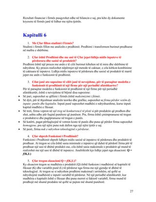 Rezultati financiar i firmës pasqyrohet edhe në bilancin e saj, pra këto dy dokumente
kryesore të firmës janë të lidhur me njëra tjetrën.
Kapitulli 6
1. Me Çfar fillon studimi i Firmës?
Studimi i firmës fillon me analizën e prodhimit. Prodhimi i transformon burimet prodhuese
në mallra e shërbime.
2. Çfar është Prodhimi dhe me anë të Çfar jepet lidhja midis inputeve të
përdorura dhe sasisë së produktit?
Prodhimi është një proces me anën e të cilit burimet kthehen në të mira dhe shërbime të
ndryshme. Ky proces realizohet nëpërmjet një metode të caktuar, e cila kërkon kombinime
të caktuara të inputeve. Lidhja midis inputeve të përdorura dhe sasisë së produktit të marrë
jepet me anën e funksionit të prodhimit.
3. Cilat janë ato supozime të cilët janë të nevojshme, për të paraqitur modelin e
funksionit të prodhimit të një firme për një periudhë afatshkurtre?
Për të paraqitur modelin e funksionit të prodhimit të një firme për një periudhë
afatshkurtër, është e nevojshme të bëjmë disa supozime:
• Së pari, supozohet se qëllimi i firmës është maksimizimi i fitimit.
• Së dyti, për të thjeshtuar analizën teorike dhe grafike, supozohet se firma përdor vetëm dy
inpute: punën dhe kapitalin. Inputi punë supozohet madhësi e ndryshueshme, kurse inputi
kapital madhësi e fiksuar.
• Së treti, firma vepron në një treg në konkurrencë të plotë si për produktin që prodhon dhe
shet, ashtu edhe për fuqinë punëtore që punëson. Pra, firma është çmimpranuese në tregun
e produkteve dhe pagëpranuese në tregun e punës.
• Së katërti, pagat përfaqësojnë të vetmin kosto të punës dhe puna që përdor firma supozohet
homogjene, pra një njësi pune nuk dallon nga një njësi tjetër e saj.
• Së pesti, firma nuk e ndryshon teknologjinë e përdorur.
4. Çfar shpreh Funksioni i Prodhimit?
Funksioni i Prodhimit shpreh lidhjen midis sasisë së inputeve të përdorura dhe produktit të
prodhuar. Ai tregon se cila është sasia minimale e inputeve që duhet të përdorë firma për të
prodhuar një sasi të dhënë produkti ose, cila është sasia maksimale e produktit që mund të
realizohet me një sasi të dhënë të inputeve. Analitikisht kjo lidhje jepet nga ekuacioni: Q =
f(K,L)
5. Çfar tregon ekuacioni Q = f(K,L)?
Ky ekuacion tregon se madhësia e produktit (Q) është funksion i madhësisë së kapitalit të
fiksuar (K) dhe variablit punë (L) të përdorur nga firma me një gjendje të dhënë të
teknologjisë. Ai tregon se si ndryshon prodhimi maksimal i arritshëm, në qoftë se
ndryshojmë madhësitë e inputit variabël të përdorur. Në një periudhë afatshkurtër, kur
madhësia e kapitalit është e fiksuar dhe puna merret si faktorë variabël, firma mund të
prodhojë më shumë produkte në qoftë se pajton më shumë punëtorë.
27
 