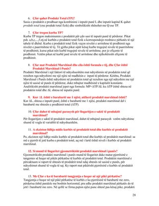 6. Çfar quhet Produkt Total (TP)?
Sasia e produktit e prodhuar nga kombinimi i inputit punë L dhe inputit kapital K quhet
produkt total (ose produkt total fizik) dhe simbolikisht shënohet me Q ose TP.
7. Çfar tregon kurba TP?
Kurba TP tregon maksimumin e produktit për çdo sasi të inputit punë të përdorur. Pikat
psh. a,b,c,...,f etj.në kurbën e produktit total fizik u korrespondojn rreshtave përkatës të një
tabele të dhënë. Kurba e produktit total fizik veçon nivelet e arritshme të prodhimit nga
nivelet e paarritshme të tij. Të gjitha pikat sipër kësaj kurbe tregojnë nivele të paarritshme
të prodhimit, kurse pikat nën kurbë tregojnë nivele të arritshme, por jo efiçente të
prodhimit. Vetëm pikat në kurbë janë nivele të arritshme dhe njëkohësisht efiçente të
prodhimit.
8. Çfar mat Produkti Marxhinal dhe cila është formula e tij, dhe Çfar është
Produkti Marxhinal i Punës?
Produkti Marxhinal i një faktori të ndryshueshëm mat ndryshimin në produktin total që
rezulton nga ndryshimi me një njësi në madhësin e inputi të përdorur. Kështu, Produkti
Marxhinal i Punës është ndryshimi në produktin total që rezulton nga një ndryshim me një
njësi të sasisë së punës të përdorur, duke mbajtur madhësinë e kapitalit konstante.
Analitikisht produkti marxhinal jepet nga formula: MP=∆TP/∆L ku ∆TP është shtesa në
produktin total dhe ∆L shtesa në inputin punë.
9. Kur ∆L është e barabartë me 1 njësi, atëherë produkti marxhinal është?
Kur ∆L, shtesa e inputit punë, është e barabartë me 1 njësi, produkti marxhinal del i
barabartë me shtesën e prodhimit total (∆TP).
10. Çfar duhet të mbajmë parasysh për llogaritjen e saktë të produktit
marxhinal?
Për llogaritjen e saktë të produktit marxhinal, duhet të mbajmë parasysh vetëm ndryshime
shumë të vogla të variablit të ndryshueshëm.
11. A ekziston lidhja midis kurbës së produktit total dhe kurbës së produktit
marxhinal?
Po, ekziston një lidhje midis kurbës së produktit total dhe kurbës së produktit marxhinal: sa
më e pjerrët të jetë kurba e produktit total, aq më i lartë është niveli i kurbës së produktit
marxhinal.
12. Si mund të llogaritet gjeometrikisht produkti marxhinal i punës?
Gjeometrikisht produkti marxhinal i punës mund të llogaritet duke matur pjerrësinë e
tangentes së hequr në pikën përkatëse të kurbës së produktit total. Produktin marxhinal e
përcaktuam si raport të shtesës të produktit total ndaj shtesës në sasinë e punës, për
ndryshimet shumë të vogla të saj. Ky raport mat pikërisht pjerrësinë e kurbës së produktit
total.
13. Me Çfar e ka të barabartë tangjentja e hequr në një pikë përkatëse?
Tangjentja e hequr në një pikë përkatëse të kurbës e ka pjerrësinë të barabartë me zero,
përderisa është paralele me boshtin horizontal; pra edhe produkti marxhinal përkatës do të
jetë i barabartë me zero. Në qoftë se firma pajton njësi pune shtesë pas kësaj pike, produkti
28
 