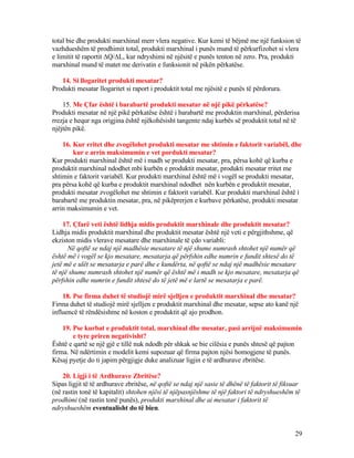 total bie dhe produkti marxhinal merr vlera negative. Kur kemi të bëjmë me një funksion të
vazhdueshëm të prodhimit total, produkti marxhinal i punës mund të përkurfizohet si vlera
e limitit të raportit ∆Q/∆L, kur ndryshimi në njësitë e punës tenton në zero. Pra, produkti
marxhinal mund të matet me derivatin e funksionit në pikën përkatëse.
14. Si llogaritet produkti mesatar?
Produkti mesatar llogaritet si raport i produktit total me njësitë e punës të përdorura.
15. Me Çfar është i barabartë produkti mesatar në një pikë përkatëse?
Produkti mesatar në një pikë përkatëse është i barabartë me produktin marxhinal, përderisa
rrezja e hequr nga origjina është njëkohësisht tangente ndaj kurbës së produktit total në të
njëjtën pikë.
16. Kur rritet dhe zvogëlohet produkti mesatar me shtimin e faktorit variabël, dhe
kur e arrin maksimumin e vet pordukti mesatar?
Kur produkti marxhinal është më i madh se produkti mesatar, pra, përsa kohë që kurba e
produktit marxhinal ndodhet mbi kurbën e produktit mesatar, produkti mesatar rritet me
shtimin e faktorit variabël. Kur produkti marxhinal është më i vogël se produkti mesatar,
pra përsa kohë që kurba e produktit marxhinal ndodhet nën kurbën e produktit mesatar,
produkti mesatar zvogëlohet me shtimin e faktorit variabël. Kur produkti marxhinal është i
barabartë me produktin mesatar, pra, në pikëprerjen e kurbave përkatëse, produkti mesatar
arrin maksimumin e vet.
17. Çfarë veti është lidhja midis produktit marxhinale dhe produktit mesatar?
Lidhja midis produktit marxhinal dhe produktit mesatar është një veti e përgjithshme, që
ekziston midis vlerave mesatare dhe marxhinale të çdo variabli:
Në qoftë se ndaj një madhësie mesatare të një shume numrash shtohet një numër që
është më i vogël se kjo mesatare, mesatarja që përfshin edhe numrin e fundit shtesë do të
jetë më e ulët se mesatarja e parë dhe e kundërta, në qoftë se ndaj një madhësie mesatare
të një shume numrash shtohet një numër që është më i madh se kjo mesatare, mesatarja që
përfshin edhe numrin e fundit shtesë do të jetë më e lartë se mesatarja e parë.
18. Pse firma duhet të studiojë mirë sjelljen e produktit marxhinal dhe mesatar?
Firma duhet të studiojë mirë sjelljen e produktit marxhinal dhe mesatar, sepse ato kanë një
influencë të rëndësishme në koston e produktit që ajo prodhon.
19. Pse kurbat e produktit total, marxhinal dhe mesatar, pasi arrijnë maksimumin
e tyre priren negativisht?
Është e qartë se një gjë e tillë nuk ndodh për shkak se bie cilësia e punës shtesë që pajton
firma. Në ndërtimin e modelit kemi supozuar që firma pajton njësi homogjene të punës.
Kësaj pyetje do ti japim përgjigje duke analizuar ligjin e të ardhurave zbritëse.
20. Ligji i të Ardhurave Zbritëse?
Sipas ligjit të të ardhurave zbritëse, në qoftë se ndaj një sasie të dhënë të faktorit të fiksuar
(në rastin tonë të kapitalit) shtohen njësi të njëpasnjëshme të një faktori të ndryshueshëm të
prodhimi (në rastin tonë punës), produkti marxhinal dhe ai mesatar i faktorit të
ndryshueshëm eventualisht do të bien.
29
 