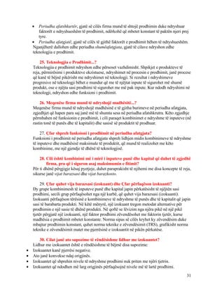 • Periudha afatshkurtër, gjatë së cilës firma mund të shtojë prodhimin duke ndryshuar
faktorët e ndryshueshëm të prodhimit, ndërkohë që mbetet konstant të paktën njeri prej
tyre.
• Periudha afatgjatë, gjatë së cilës të gjithë faktorët e prodhimit bëhen të ndryshueshëm.
Nganjëherë dallohen edhe periudha shumëafatgjata, gjatë të cilave ndryshon edhe
teknologjia e prodhimit.
25. Teknologjia e Prodhimit...?
Teknologjia e prodhimit ndryshon edhe përsoset vazhdimisht. Shpikjet e produkteve të
reja, përmirësimi i produkteve ekzistuese, ndryshimet në procesin e prodhimit, janë procese
që kanë të bëjnë pikërisht me ndryshimet në teknologji. Si rezultat i ndryshimeve
progresive në teknologji bëhet e mundur që me të njëjtat inpute të sigurohet më shumë
produkt, ose e njëjta sasi prodhimi të sigurohet me më pak inpute. Kur ndodh ndryshimi në
teknologji, ndryshon edhe funksioni i prodhimit.
26. Meqenëse firma mund të ndryshojë madhësitë...?
Meqenëse firma mund të ndryshojë madhësinë e të gjitha burimeve në periudha afatgjata,
zgjedhjet që hapen para saj janë më të shumta sesa në periudha afatshkrutra. Këto zgjedhje
përmbahen në funksionin e prodhimit, i cili paraqet kombinimet e ndryshme të inputeve (në
rastin tonë të punës dhe të kapitalit) dhe sasisë së produktit të prodhuar.
27. Çfar shpreh funksioni i prodhimit në periudha afatgjata?
Funksioni i prodhimit në periudha afatgjata shpreh lidhjen midis kombinimeve të ndryshme
të inputeve dhe madhësisë maksimale të produktit, që mund të realizohet me këto
kombinime, me një gjendje të dhënë të teknologjisë.
28. Cili është kombinimi më i mirë i inputeve punë dhe kapital që duhet të zgjedhë
firma, pra që i siguron asaj maksimumin e fitimit?
Për ti dhënë përgjigje kësaj pyetjeje, duhet paraprakisht të njihemi me disa koncepte të reja,
sikurse janë vijat barazsasi dhe vijat barazkosto.
29. Çfar quhet vija barazsasi (izokuant) dhe Çfar përfaqëson izokuanti?
Dy grupe kombinimesh të inputeve punë dhe kapital japin përkatësisht të njëjtën sasi
prodhimi, secili grup përfaqësohet nga një kurbë, që quhet vija barazsasi (izokuanti).
Izokuanti përfaqëson tërësinë e kombinimeve të ndryshme të punës dhe të kapitalit që japin
sasi të barabarta produkti. Në këtë mënyrë, një izokuant tregon metodat alternative për
prodhimin e një sasie të dhënë produkti. Në qoftë se lëvizim nga njëra pikë në një pikë
tjetër përgjatë një izokuanti, një faktor prodhimi zëvendësohet me faktorin tjetër, kurse
madhësia e prodhimit mbetet konstante. Norma sipas së cilës kryhet ky zëvendësim duke
mbajtur prodhimin konstant, quhet norma teknike e zëvendësimit (TRS), grafikisht norma
teknike e zëvendësimit matet me pjerrësinë e izokuantit në pikën përkatëse.
30. Cilat janë ato supozime të rëndësishme lidhur me izokuantet?
Lidhur me izokuantet është e rëndësishme të bëjmë disa supozime:
• Izokuantet kanë pjerrësi negative.
• Ato janë konvekse ndaj origjinës.
• Izokuantet që shprehin nivele të ndryshme prodhimi nuk priten me njëri tjetrin.
• Izokuantet që ndodhen më larg origjinës përfaqësojnë nivele më të lartë prodhimi.
31
 