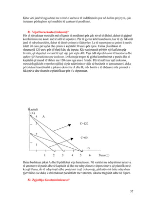 Këto veti janë të ngjashme me vetitë e kurbave të indefirencës por në dallim prej tyre, çdo
izokuant përfaqëson një madhësi të caktuar të prodhimit.
31. Vijat barazkosto (Izokosto)?
Për të përcaktuar metodën më efiçente të prodhimit për çdo nivel të dhënë, duhet të gjejmë
kombinimin me kosto më të ulët të inputeve. Për të gjetur këtë kombinim, kur të dy faktorët
janë të ndryshueshëm, duhet të dimë çmimet e faktorëve. Le të supozojm se çmimi i punës
është 20 euro për njësi dhe çmimi i kapitalit 30 euro për njësi. Firma planifikon të
shpenzojë 120 euro për të blerë këto dy inpute. Kjo sasi parash përbën një kufizim për
firmën, që shprehet me anë të një vije psh vijës AB. Vija AB shpreh kosto të barabarta dhe
quhet vijë barazkosto ose izokosto. Izokostoja tregon të gjitha kombinimet e punës dhe të
kapitalit që mund të blihen me 120 euro nga ana e firmës. Për të ndërtuar një izokosto,
metodologjikisht veprohet njëlloj si për ndërtimin e vijës së buxhetit te konsumatori, duke
përcaktuar koordinatat e pikave ekstreme A dhe B, mbi bazën e të dhënave mbi çmimet e
faktorëve dhe shumën e planifikuar për t’u shpenzuar.
Kapitali
(K)
4 A
3 C=120
2
C=60
1
B
1 2 3 4 5 6 Puna (L)
Duke bashkuar pikat A dhe B përftohet vija barazkosto. Në vartësi me ndryshimet relative
të çmimeve të punës dhe të kapitalit si dhe me ndryshimet e shpenzimeve që planifikon të
kryejë firma, do të ndryshojë edhe pozicioni i një izokostoje, përkatësisht duke ndryshuar
pjerrësinë ose duke u zhvendosur paralelisht me vetveten, sikurse tregohet edhe në figurë.
32. Zgjedhja Kosotminimizuese?
32
 
