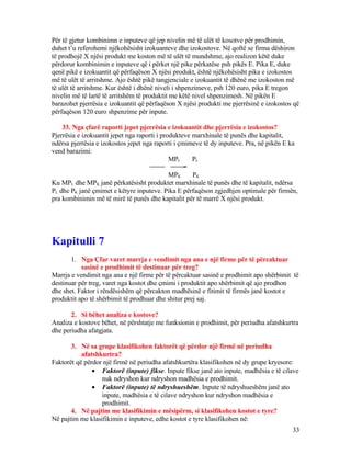 Për të gjetur kombinimn e inputeve që jep nivelin më të ulët të kosotve për prodhimin,
duhet t’u referohemi njëkohësisht izokuanteve dhe izokostove. Në qoftë se firma dëshiron
të prodhojë X njësi produkt me koston më të ulët të mundshme, ajo realizon këtë duke
përdorur kombinimin e inputeve që i përket një pike përkatëse psh pikës E. Pika E, duke
qenë pikë e izokuantit që përfaqëson X njësi produkt, është njëkohësisht pika e izokostos
më të ulët të arritshme. Ajo është pikë tangjenciale e izokuantit të dhënë me izokoston më
të ulët të arritshme. Kur është i dhënë niveli i shpenzimeve, psh 120 euro, pika E tregon
nivelin më të lartë të arritshëm të produktit me këtë nivel shpenzimesh. Në pikën E
barazohet pjerrësia e izokuantit që përfaqëson X njësi produkti me pjerrësinë e izokostos që
përfaqëson 120 euro shpenzime për inpute.
33. Nga çfarë raporti jepet pjerrësia e izokuantit dhe pjerrësia e izokostos?
Pjerrësia e izokuantit jepet nga raporti i produkteve marxhinale të punës dhe kapitalit,
ndërsa pjerrësia e izokostos jepet nga raporti i çmimeve të dy inputeve. Pra, në pikën E ka
vend barazimi:
MPL PL
=
MPK PK
Ku MPL dhe MPK janë përkatësisht produktet marxhinale të punës dhe të kapitalit, ndërsa
PL dhe PK janë çmimet e këtyre inputeve. Pika E përfaqëson zgjedhjen optimale për firmën,
pra kombinimin më të mirë të punës dhe kapitalit për të marrë X njësi produkt.
Kapitulli 7
1. Nga Çfar varet marrja e vendimit nga ana e një firme për të përcaktuar
sasinë e prodhimit të destinuar për treg?
Marrja e vendimit nga ana e një firme për të përcaktuar sasinë e prodhimit apo shërbimit të
destinuar për treg, varet nga kostot dhe çmimi i produktit apo shërbimit që ajo prodhon
dhe shet. Faktor i rëndësishëm që përcakton madhësinë e fitimit të firmës janë kostot e
produktit apo të shërbimit të prodhuar dhe shitur prej saj.
2. Si bëhet analiza e kostove?
Analiza e kostove bëhet, në përshtatje me funksionin e prodhimit, për periudha afatshkurtra
dhe periudha afatgjata.
3. Në sa grupe klasifikohen faktorët që përdor një firmë në periudha
afatshkurtra?
Faktorët që përdor një firmë në periudha afatshkurtëra klasifikohen në dy grupe kryesore:
• Faktorë (inpute) fikse. Inpute fikse janë ato inpute, madhësia e të cilave
nuk ndryshon kur ndryshon madhësia e prodhimit.
• Faktorë (inpute) të ndryshueshëm. Inpute të ndryshueshëm janë ato
inpute, madhësia e të cilave ndryshon kur ndryshon madhësia e
prodhimit.
4. Në pajtim me klasifikimin e mësipërm, si klasifikohen kostot e tyre?
Në pajtim me klasifikimin e inputeve, edhe kostot e tyre klasifikohen në:
33
 