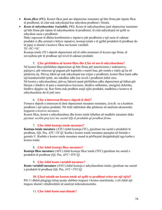 • Kosto fikse (FC). Kostot fikse janë ato shpenzime monetare që bën firma për inpute fikse
të prodhimit, të cilat nuk ndryshojnë kur ndryshon prodhimi i firmës.
• Kosto të ndryshueshme (variabile, VC). Kosto të ndryshueshme janë shpenzime monetare
që bën firma për inpute të ndryshueshme të prodhimit, të cilat ndryshojnë në qoftë se
ndryshon sasia e prodhimit.
Duke supozuar të dhëna kombinimin e inputeve për prodhimin e një sasie të caktuar
produkti si dhe çmimet e këtyre inputeve, kostoja totale e të gjithë produktit të prodhuar do
të jepej si shumë e kostove fikse me kostot variabël:
TC=FC+VC
Kostoja totale (TC) shpreh shpenzimet më të ulëta monetare të kryera nga firma, të
nevojshme për të prodhuar një nivel të caktuar produkti.
5. Çfar përfshihen në kostot fikse dhe Çfar në ato të ndryshueshme?
Në kostot fikse përfshihen shpenzimet që bën firma për amortizimin e makinerive,
pajisjeve, për interesat që paguan për kapitalin e marrë hua, për rentën e tokës që ka në
përdorim etj. Përveç faktit që nuk ndryshojnë me rritjen e prodhimit, kostot fikse kanë edhe
një karakteristikë tjetër, ato ndodhin edhe kur niveli i prodhimit është zero.
Në kostot e ndryshueshme, përveç faktorit punë përfshihen edhe shpenzimet që bëhen për
blerjen e lëndëve të para e materialeve kryesore, lëndëve ndihmëse, energjisë elektrike,
lëndëve djegëse etj. Kur firma nuk prodhon asnjë njësi produkti, madhësia e kostove të
ndryshueshme do të jetë zero.
6. Çfar u intereson firmave shpesh të dinë?
Firmave shpesh u intereson të dinë shpenzimet mesatare monetare, d.m.th. sa u kushton
prodhimi i një njësie produkti. Për këtë ndërtohen dhe përdoren në analizën ekonomike
treguesit e kostove mesatare.
Kostot fikse, kostot e ndryshueshme dhe kosto totale kthehen në madhësi mesatare duke
pjestuar secilën prej tyre me sasinë (Q) të produktit që prodhon firma.
7. Çfar është kostoja totale mesatare?
Kostoja totale mesatare (ATC) është kostoja (TC), pjesëtuar me sasitë e produktit të
prodhuar, (Q). Pra, ATC=TC/Q. Kurba e kostos totale mesatare paraqitet në formën e
germës U. Kurbën e kostos totale mesatare mund ta përfitojmë drejtpërdrejtë nga kurba e
kostos totale.
8. Çfar është kostoja fikse mesatare?
Kostoja fikse mesatare (AFC) është kostoja fikse totale (TFC) pjesëtuar me sasinë e
produktit të prodhuar (Q). Pra, AFC=TFC/Q.
9. Çfar është kosto variabël mesatare?
Kosto variabël mesatare (AVC) është kostoja e ndryshueshme totale, pjesëtuar me sasinë
e produktit të prodhuar (Q). Pra, AVC=TVC/Q.
10. Çfarë ndodh me koston totale në qoftë se prodhimi rritet me një njësi?
Për t’i dhënë përgjigje kësaj pyetje shërben treguesi i kostos marxhinale, i cili është një
tregues shumë i rëndësishëm në analizat mikroekonomike.
11. Çfar është kosto marxhinale?
34
 