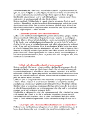 Kosto marxhinale (MC) është shtesa absolute në koston totale kur prodhimi rritet me një
njësi, pra MC=∆TC/∆Q, ku ∆TC dhe ∆Q janë përkatësisht ndryshimet në koston totale dhe
në sasinë e prodhimit (ndryshimet në sasinë e prodhimit supozohen shumë të vogla).
Rrjedhimisht, ndryshimi midis kostove totale është gjithmonë i barabartë me ndryshimin
midis kostove të ndryshueshme për çdo njësi shtesë produkti.
Kostoja marxhinale (MC) ka rëndësi të veçantë, përderisa ajo orienton firmën të marrë
vendimet e duhura lidhur me sasinë e prodhimit. Kostoja marxhinale jep informacion mbi
shpenzimet që duhet të bëjë firma në rastin e prodhimit të një njësie shtesë produkti, ose
shpenzimet që firma mund të kursejë duke mos e prodhuar këtë njësi. Një informacion të
tillë nuk e japin treguesit e kostove mesatare.
12. Si mund të përfitohet kurba e kostos marxhinale?
Kurba e kostos marxhinale mund të përfitohet nga kurba e kostos totale. Çdo pikë e kurbës
së kostos marxhinale përfitohet duke llogaritur pjerrësinë e tangentes së hequr në pikën
përkatëse të kurbës së kostove totale. Edhe kurba e kostos marxhinale ka formën e gërmës
U. Kjo formë e kësaj kurbe është pasqyrim dhe pasojë e veprimit të ligjit të të ardhurave
zbritëse. Ky ligj vepron në periudha afatshkurtra, ku të paktën një nga faktorët e prodhimit
është i fiksuar, ndërsa të tjerët mund të jenë të ndryshueshëm. Në këto kushte, duke shtuar
në mënyrë të njëpasnjëshme inputin e ndryshueshëm, psh punën, kundrejtë inputeve të tjera
konstante, do të vijë një moment që pasi produkti total të ketë arritur në maksimumin e vet,
produkti marxhinal i firmës të priret për t’u ulur. Ndërkaq, kostoja marxhinale ka prirje të
kundërt me produktin marxhinal të punës: kur produkti marxhinal fizik i punës rritet, kosto
marxhinale ulet dhe e kundërta.
13. Kush e përcakton sjelljen e kurbës së kostos mesatare?
Kostoja marxhinale është ajo që e përcakton sjelljen e kurbës së kostos mesatare. D.m.th.:
për sa kohë që kurba e kostos marxhinale (numri shtesë) është nën kurbën e kostos totale
mesatare (mesatarja e parë), atëherë kurba e kostos mesatare (mesatarja e re që përfshin
edhe numrin e fundit) do të priret për poshtë dhe, për sa kohë që kurba e kostos marxhinale
ndodhet mbi kurbën e kostos totale mesatare, atëherë kurba e kostos totale mesatare do të
priret për lartë me rritjen e prodhimit.
Kështu, në qoftë se kostoja marxhinale është më e madhe se kostoja totale mesatare, njësia
e fundit e shtuar e produktit do të ketë një kosto më të lartë se kostoja totale mesatare,
prandaj kostoja totale mesatare që përfshin edhe këtë njësi të fundit shtesë të produktit do
të jetë më e lartë se kostoja totale mesatare e produktit pa njësinë shtesë. Do të arsyetonin
në mënyrë të ngjashme në rastin kur kostoja marxhinale është më e vogël se kostoja totale
mesatare, por në këtë rast kostoja mestare do të ulej.
Rrjedhimisht, në pikën e prerjes, në të cilën kostoja marxhinale është e barabartë me koston
totale mesatare, kjo e fundit as ulet dhe as ngrihet kur produkti ndryshon me një njësi.
Pikërisht kjo është pika më e ulët e kurbës së kostos totale mesatare. Pra, pjesa rritëse e
kurbës së kostos marxhinale e pret kurbën e kostos totale mesatare në pikën më të ulët të
saj.
14. Kur e pret kurba e kostos marxhinale kurbën e kostos së ndryshueshme?
Përderisa koston marxhinale mund ta llogarisim si kosto shtesë ose të kostos totale, ose të
kostos së ndryshueshme kur sasia e produktit rritet me një njësi, i njëjti arsyetim është i
35
 