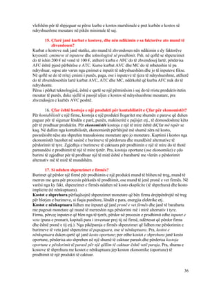 vlefshëm për të shpjeguar se përse kurba e kostos marxhinale e pret kurbën e kostos së
ndryshueshme mesatare në pikën minimale të saj.
15. Çfarë janë kurbat e kostove, dhe nën ndikimin e sa faktorëve ato mund të
zhvendosen?
Kurbat e kostove nuk janë statike, ato mund të zhvendosen nën ndikimin e dy faktorëve
kryesorë: çmimeve të inputeve dhe teknologjisë së prodhimit. Psh. në qoftë se shpenzimet
do të ishin 200 € në vend të 100 €, atëherë kurba e AFC do të zhvendosej lartë, përderisa
AFC është pjesë përbërëse e ATC. Kurse kurbat AVC dhe MC do të mbeteshin të pa
ndryshuar, sepse ato varen nga çmimet e inputit të ndryshueshëm dhe jo të inputeve fikse.
Në qoftë se do të rritej çmimi i punës, paga, ose i inputeve të tjera të ndryshueshme, atëherë
do të zhvendoseshin lartë kurbat AVC, ATC dhe MC, ndërkohë që kurba AFC nuk do të
ndryshonte.
Përsa i përket teknologjisë, është e qartë se një përmirësim i saj do të rriste produktivitetin
mesatar të punës, duke sjellë si pasojë uljen e kostos së ndryshueshme mesatare, pra
zhvendosjen e kurbës AVC poshtë.
16. Çfar është kostoja e një produkti për kontabilistët e Çfar për ekonomistët?
Për kontabilistët e një firme, kostoja e një produkti llogaritet me shumën e parave që duhen
paguar për të siguruar lëndën e parë, punën, makineritë e pajisjet etj., të domosdoshme këto
për të prodhuar produktin. Për ekonomistët kostoja e një të mire është diÇfar më tepër se
kaq. Në dallim nga kontabilistët, ekonomistët përfshijnë më shumë zëra në kosto,
pavarësisht nëse ata shprehin transaksione monetare apo jo monetare. Kuptimi i kostos nga
ekonomistët bazohet në sasinë e burimeve të përdorura dhe mundësitë alternative të
përdorimit të tyre. Zgjedhja e burimeve të caktuara për prodhimin e një të mire do të thotë
pamundësi e prodhimit të një të mire tjetër. Pra, kostoja oportune (ose ekonomike) e çdo
burimi të zgjedhur për të prodhuar një të mirë është e barabartë me vlerën e përdorimit
alternativ më të mirë të mundshëm.
17. Si ndahen shpenzimet e firmës?
Burimet që përdor një firmë për prodhimin e një produkti mund të blihen në treg, mund të
merren me qera për procesin përkatës të prodhimit, ose mund të jenë pronë e vet firmës. Në
varësi nga ky fakt, shpenzimet e firmës ndahen në kosto eksplicite (të shprehura) dhe kosto
implicite (të nënkuptuara).
Kostot e shprehura përfaqësojnë shpenzimet monetare që bën firma drejtpërdrejtë në treg
për blerjen e burimeve, si fuqia punëtore, lëndët e para, energjia elektrike etj.
Kostot e nënkuptuara lidhen me inputet që janë pronë e vet firmës dhe janë të barabarta
me pagesat monetare që mund të merreshin nga përdorimi më i mirë alternativ i tyre.
Firma, përveç inputeve që blen nga të tjerët, përdor në procesin e prodhimit edhe inputet e
veta (puna e pronarit, kapitali para i investuar prej tij në firmë, ndërtesat që përdor firma
dhe është pronë e tij etj.). Nga pikëpamja e firmës shpenzimet që lidhen me përdorimin e
burimeve të veta janë shpenzime të papaguara, ose të nënkuptuara. Pra, kostot e
nënkuptuara duken qartë që janë kosto oportune; por edhe kostot e shprehura janë kosto
oportune, përderisa ato shprehen në një shumë të caktuar parash dhe përderisa kostoja
oportune e përdorimit të parasë për një qëllim të caktuar është vetë paraja. Pra, shuma e
kostove të shprehura me kostot e nënkuptuara jep koston ekonomike (oportune) të
prodhimit të një produkti të caktuar.
36
 