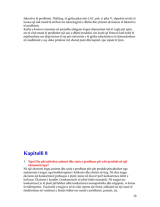 faktorëve të prodhimit. Ndërkaq, të gjitha pikat nën LAC, psh. si pika V, shprehin nivele të
kostos që nuk mund të arrihen me teknologjinë e dhënë dhe çmimet ekzistuese të faktorëve
të prodhimit.
Kurba e kostove mesatare në periudha afatgjata tregon shpenzimet më të vogla për njësi,
me të cilat mund të prodhohet një sasi e dhënë produkti, me kusht që firma të ketë kohë të
mjaftueshme me dispozicion të saj për realizimin e të gjitha ndryshimeve të domosdoshme
në madhësinë e saj, duke përdorur më shumë punë dhe kapital, apo inpute të tjera.
Kapitulli 8
1. Nga Çfar përcaktohen çmimet dhe sasia e prodhuar për çdo produkt në një
ekonomi tregu?
Në një ekonomi tregu çmimet dhe sasia e prodhuar për çdo produkt përcaktohen nga
mekanizmi i tregut, nga bashkëveprimi i kërkesës dhe ofertës në treg. Në disa tregje
ekziston një konkurrencë pothuajse e plotë, kurse në disa të tjerë konkurrenca është e
kufizuar. Ekstremi i kundërt i konkurrencës së plotë është monopoli. Në tregjet me
konkurrencë jo të plotë përfshihet edhe konkurrenca monopolistike dhe oligopoli, si forma
të ndërmjetme. Veçiroritë e tregjeve në të cilat vepron një firmë, ndikojnë në një masë të
rëndësishme në vendimet e firmës lidhur me sasinë e prodhimit, çmimet, etj.
38
 