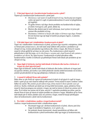 2. Cilat janë tiparet që e karakterizojnë konkurrencën e plotë?
Tiparet që e karakterizojnë konkurrencën e plotë janë:
• Ekzistenca e një numri të madh firmash në treg. Secila prej tyre tregton
vetëm një pjesë të vogël, të pakonsiderueshme të sasisë së përgjithshme
që tregtohet.
• Të gjitha firmat e një dege shesin produkte me karakteristika të njëjta,
produkte homogjene, psh. grurë, duhan etj.
• Blerësit dhe shitësit janë të mirë informuar, kanë njohuri të plota për
çmimet dhe produktet në treg.
• Ekzistenca e lehtësisë së hyrjes dhe daljes së firmave nga dega. Firmat i
lëvizin burimet nga një degë në tjetrën pa pengesa ligjore, si patentat,
licencat etj.
3. Cili është tipari më i rëndësishëm i konkurrencës së plotë?
Tipari më i rëndësishëm i konkurrencës së plotë, që buron nga veçoritë e mësipërme, është
se firmat janë çmimpranuese, ato nuk kanë asnjë ndikim mbi çmimin e produkteve që
ofrojnë në treg. Çmimi përcaktohet nga kërkesa dhe oferta e tregut, dhe firma të veçanta
mund të ofrojn gjithÇfar që duan me atë çmim. Pra, konkurrenca e plotë mund të
përkufizohet si një lloj tregu, në të cilin firmat e veçanta nuk e kanë kontroll mbi çmimin e
produkteve që shesin. Ky tipar kryesor i konkurrencës së plotë përcakton edhe
karakteristikat e kurbës së kërkesës që përballojnë firmat individuale për produktin që ato
ofrojnë në treg.
4. Sipas ligjit të kërkesës, kurbat individuale të kërkesës dhe kurba e kërkesës së
tregut me çfarë pjerrësi janë?
Sipas ligjit të kërkesës, kurbat individuale të kërkesës dhe kurba e kërkesës së tregut janë
me pjerrësi zbritëse, pra kurba e tyre është plotësisht elastike dmth horizontale në nivelin e
çmimit që përcaktohet në treg nga pikëprerja e kërkesës me ofertën.
5. A mund të ndikojë firma mbi çmimin?
Duke ditur se çdo firmë që vepron në konkurrencë të plotë zë një pjesë të vogël të tregut,
është e qartë që ajo nuk mund të ndikojë mbi çmimin. Firma mund të marrë vendime vetëm
lidhur me sasinë. Me çmimin që përcakton tregu, firma mund të shesë çfarëdo sasie që
dëshiron. Kurba e kërkesës që ndesh ajo në treg është horizontale, sepse, përderisa firma
mund të shesë pa pengesa me çmimin e tregut, ajo nuk ka interes të shesë me çmime më të
ulëta. Po të shiste me çmime më të larta, asaj do t’i ngeleshin produktet pa shitur, pasi ka
shumë firma të tjera që shesin të njëjtin produkt me çmimin e tregut. Mundësia që ka firma
individuale për të shitur çfarëdo sasie me çmimin e tregut, mund të krijojë përshtypjen
sikur në konkurrencën e plotë nuk ka konkurrencë.
6. Pse është e rëndësishme analiza e tregut konkurrencial?
Analiza e tregut konkurrencial është e rëndësishme sepse:
• Ekzistojnë tregje që i afrohen konkurrencës së plotë, sikurse janë disa
tregje të produkteve bujqësore, si ai i grurit, etj.,
• Siç pohojnë shumë ekonomistë, shumë parashikime që bëhen mbi
konkurrencën e plotë konfirmohen edhe nga tregjet jo konkurrenciale,
39
 