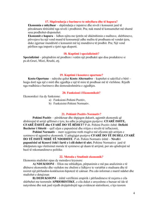 17. Shpërndarja e burimeve te mbyllura dhe të hapura?
Ekonomia e mbylluar – shpërndarja e inputeve dhe niveli i konsumit janë të
përcaktuara tërësishtë nga niveli i prodhimit. Pra; nuk mund të konsumohet më shumë
sesa prodhohet-disponohet.
Ekonomit e hapura – lidhen njëra me tjetrën në shkëmbimin e mallrave, shërbimeve,
përvojave ku një vend mund të konsumojë edhe mallra të prodhuara në vendet tjera,
duke zgjeruar mundësitë e konsumit më tej mundësive të prodhit. Pra; Një vend
përfiton nga importi e tjetri nga eksporti.
18. Kuptimi i specializimit?
Specializimi – përqëndrim në prodhim i vetëm një prodhukti apo disa produkteve si
ps.sh:Gruri, Misri, Rrushi, etj.
19. Kuptimi i kosotove oportune?
Kosto Oportune – ndryshe quhet Kosto Alternative – kuptohet si sakrificë e bërë –
heqja dorë nga një e mirë dhe zgjedhja e një të mire të prodhuar më të vlefshme. Rrjedh
nga rradhësia e burimeve dhe domosdoshmëria e zgjedhjes.
20. Funksioni i Ekonomiksit?
Ekonomiksi i ka dy funksione:
a) Funksioni-Pohimi Pozitiv,
b) Funksioini-Pohimi Normativ.
21. Pohimit Pozitiv-Normativ?
Pohimi Pozitiv – përshkruar dhe shpjegon dukurit, agjentët ekonomik që
dëshirojnë të arrijë qëllimet e tyre, ku edhe ju përgjigjen pyetjeve: CFARË ISHTE,
CFARË ËSHTË dhe CFARË DO TË BËHET? P.sh. Pohimi Pozitiv është: Deficiti
Buxhetor i Shtetit – sjell uljen e papunësisë dhe rritjen e nivelit të inflacionit,
Pohimi Normativ – merr sygjerime rreth rrugëve më eficente për arritjen e
synimeve të agjentëve ekonomik. U përgjigjet pyetjeve CFARË DO TË DUHEJ, CFARË
DO TË ISHTË MIRË TË NDODHTE. P.sh. Pohim Normativ është – Niveli i
papunësisë në Kosovë ëshë i lartë e i cili duhet të ulet. Pohime Normative janë të
shkëputura nga vlerësimet morale të synimeve që duam të arrijmë, por ato qëndrojnë në
bazë të rekomandimeve politike.
22. Metoda e Studimit ekonomik?
Ekonomia studiohet sipas dy metodave kryesore:
A) NDUKSIONI – fillon me mbledhjen, përpunimin e më pas analizimin e të
dhënave ekonomike dhe vazhdon me zbulimi e lidhjeve te variablat e studiuara dhe të
nxirret një përfundim-konkluzion-hipotezë të caktuar. Pra cdo informat e marrë ndahet dhe
studiohet e detajizuar.
B) DEDUKSIONI – është verifikimi empirik i përfundimeve të nxjerra e cila
shërbehet me teoremën APRIORISTIKE, e cila duket e arsyeshme e bazuar në ide të
natyrshme dhe nuk janë rrjedh drejtpërdrejtë nga evidencat statistikore, e kjo teorem
4
 