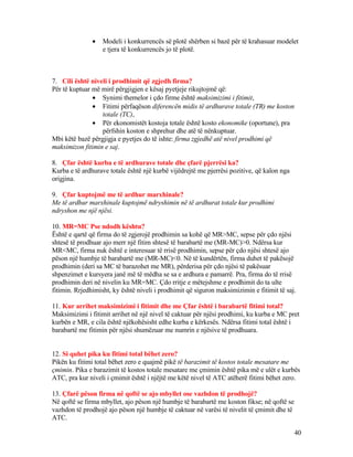 • Modeli i konkurrencës së plotë shërben si bazë për të krahasuar modelet
e tjera të konkurrencës jo të plotë.
7. Cili është niveli i prodhimit që zgjedh firma?
Për të kuptuar më mirë përgjigjen e kësaj pyetjeje rikujtojmë që:
• Synimi themelor i çdo firme është maksimizimi i fitimit,
• Fitimi përfaqëson diferencën midis të ardhurave totale (TR) me koston
totale (TC),
• Për ekonomistët kostoja totale është kosto ekonomike (oportune), pra
përfshin koston e shprehur dhe atë të nënkuptuar.
Mbi këtë bazë përgjigja e pyetjes do të ishte: firma zgjedhë atë nivel prodhimi që
maksimizon fitimin e saj.
8. Çfar është kurba e të ardhurave totale dhe çfarë pjerrësi ka?
Kurba e të ardhurave totale është një kurbë vijëdrejtë me pjerrësi pozitive, që kalon nga
origjina.
9. Çfar kuptojmë me të ardhur marxhinale?
Me të ardhur marxhinale kuptojmë ndryshimin në të ardhurat totale kur prodhimi
ndryshon me një njësi.
10. MR=MC Pse ndodh kështu?
Është e qartë që firma do të zgjerojë prodhimin sa kohë që MR>MC, sepse për çdo njësi
shtesë të prodhuar ajo merr një fitim shtesë të barabartë me (MR-MC)>0. Ndërsa kur
MR<MC, firma nuk është e interesuar të rrisë prodhimin, sepse për çdo njësi shtesë ajo
pëson një humbje të barabartë me (MR-MC)<0. Në të kundërtën, firma duhet të pakësojë
prodhimin (deri sa MC të barazohet me MR), përderisa për çdo njësi të pakësuar
shpenzimet e kursyera janë më të mëdha se sa e ardhura e pamarrë. Pra, firma do të rrisë
prodhimin deri në nivelin ku MR=MC. Çdo rritje e mëtejshme e prodhimit do ta ulte
fitimin. Rrjedhimisht, ky është niveli i prodhimit që siguron maksimizimin e fitimit të saj.
11. Kur arrihet maksimizimi i fitimit dhe me Çfar është i barabartë fitimi total?
Maksimizimi i fitimit arrihet në një nivel të caktuar për njësi prodhimi, ku kurba e MC pret
kurbën e MR, e cila është njëkohësisht edhe kurba e kërkesës. Ndërsa fitimi total është i
barabartë me fitimin për njësi shumëzuar me numrin e njësive të prodhuara.
12. Si quhet pika ku fitimi total bëhet zero?
Pikën ku fitimi total bëhet zero e quajmë pikë të barazimit të kostos totale mesatare me
çmimin. Pika e barazimit të kostos totale mesatare me çmimin është pika më e ulët e kurbës
ATC, pra kur niveli i çmimit është i njëjtë me këtë nivel të ATC atëherë fitimi bëhet zero.
13. Çfarë pëson firma në qoftë se ajo mbyllet ose vazhdon të prodhojë?
Në qoftë se firma mbyllet, ajo pëson një humbje të barabartë me koston fikse; në qoftë se
vazhdon të prodhojë ajo pëson një humbje të caktuar në varësi të nivelit të çmimit dhe të
ATC.
40
 