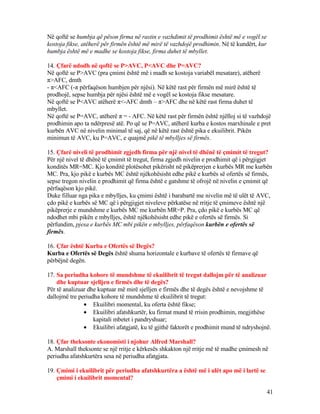 Në qoftë se humbja që pëson firma në rastin e vazhdimit të prodhimit është më e vogël se
kostoja fikse, atëherë për firmën është më mirë të vazhdojë prodhimin. Në të kundërt, kur
humbja është më e madhe se kostoja fikse, firma duhet të mbyllet.
14. Çfarë ndodh në qoftë se P>AVC, P<AVC dhe P=AVC?
Në qoftë se P>AVC (pra çmimi është më i madh se kostoja variabël mesatare), atëherë
π>AFC, dmth
- π<AFC (-π përfaqëson humbjen për njësi). Në këtë rast për firmën më mirë është të
prodhojë, sepse humbja për njësi është më e vogël se kostoja fikse mesatare.
Në qoftë se P<AVC atëherë π<-AFC dmth – π>AFC dhe në këtë rast firma duhet të
mbyllet.
Në qoftë se P=AVC, atëherë π = - AFC. Në këtë rast për firmën është njëlloj si të vazhdojë
prodhimin apo ta ndërpresë atë. Po që se P=AVC, atëherë kurba e kostos marxhinale e pret
kurbën AVC në nivelin minimal të saj, që në këtë rast është pika e ekuilibrit. Pikën
minimun të AVC, ku P=AVC, e quajmë pikë të mbylljes së firmës.
15. Çfarë niveli të prodhimit zgjedh firma për një nivel të dhënë të çmimit të tregut?
Për një nivel të dhënë të çmimit të tregut, firma zgjedh nivelin e prodhimit që i përgjigjet
konditës MR=MC. Kjo konditë plotësohet pikërisht në pikëprerjen e kurbës MR me kurbën
MC. Pra, kjo pikë e kurbës MC është njëkohësisht edhe pikë e kurbës së ofertës së firmës,
sepse tregon nivelin e prodhimit që firma është e gatshme të ofrojë në nivelin e çmimit që
përfaqëson kjo pikë.
Duke filluar nga pika e mbylljes, ku çmimi është i barabartë me nivelin më të ulët të AVC,
çdo pikë e kurbës së MC që i përgjigjet niveleve përkatëse në rritje të çmimeve është një
pikëprerje e mundshme e kurbës MC me kurbën MR=P. Pra, çdo pikë e kurbës MC që
ndodhet mbi pikën e mbylljes, është njëkohësisht edhe pikë e ofertës së firmës. Si
përfundim, pjesa e kurbës MC mbi pikën e mbylljes, përfaqëson kurbën e ofertës së
firmës.
16. Çfar është Kurba e Ofertës së Degës?
Kurba e Ofertës së Degës është shuma horizontale e kurbave të ofertës të firmave që
përbëjnë degën.
17. Sa periudha kohore të mundshme të ekuilibrit të tregut dallojm për të analizuar
dhe kuptuar sjelljen e firmës dhe të degës?
Për të analizuar dhe kuptuar më mirë sjelljen e firmës dhe të degës është e nevojshme të
dallojmë tre periudha kohore të mundshme të ekuilibrit të tregut:
• Ekuilibri momental, ku oferta është fikse;
• Ekuilibri afatshkurtër, ku firmat mund të rrisin prodhimin, megjithëse
kapitali mbetet i pandryshuar;
• Ekuilibri afatgjatë, ku të gjithë faktorët e prodhimit mund të ndryshojnë.
18. Çfar theksonte ekonomisti i njohur Alfred Marshall?
A. Marshall theksonte se një rritje e kërkesës shkakton një rritje më të madhe çmimesh në
periudha afatshkurtëra sesa në periudha afatgjata.
19. Çmimi i ekuilibrit për periudha afatshkurtëra a është më i ulët apo më i lartë se
çmimi i ekuilibrit momental?
41
 