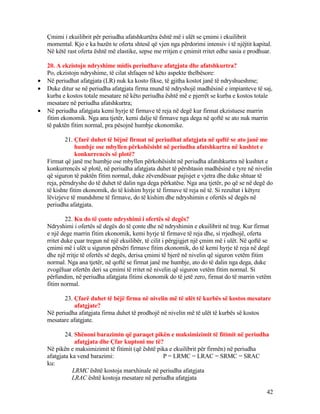 Çmimi i ekuilibrit për periudha afatshkurtëra është më i ulët se çmimi i ekuilibrit
momental. Kjo e ka bazën te oferta shtesë që vjen nga përdorimi intensiv i të njëjtit kapital.
Në këtë rast oferta është më elastike, sepse me rritjen e çmimit rritet edhe sasia e prodhuar.
20. A ekzistojn ndryshime midis periudhave afatgjata dhe afatshkurtra?
Po, ekzistojn ndryshime, të cilat shfaqen në këto aspekte thelbësore:
• Në periudhat afatgjata (LR) nuk ka kosto fikse, të gjitha kostot janë të ndryshueshme;
• Duke ditur se në periudha afatgjata firma mund të ndryshojë madhësinë e impianteve të saj,
kurba e kostos totale mesatare në këto periudha është më e pjerrët se kurba e kostos totale
mesatare në periudha afatshkurtra;
• Në periudha afatgjata kemi hyrje të firmave të reja në degë kur firmat ekzistuese marrin
fitim ekonomik. Nga ana tjetër, kemi dalje të firmave nga dega në qoftë se ato nuk marrin
të paktën fitim normal, pra pësojnë humbje ekonomike.
21. Çfarë duhet të bëjnë firmat në periudhat afatgjata në qoftë se ato janë me
humbje ose mbyllen përkohësisht në periudha afatshkurtra në kushtet e
konkurrencës së plotë?
Firmat që janë me humbje ose mbyllen përkohësisht në periudha afatshkurtra në kushtet e
konkurrencës së plotë, në periudha afatgjata duhet të përshtasin madhësinë e tyre në nivelin
që siguron të paktën fitim normal, duke zëvendësuar pajisjet e vjetra dhe duke shtuar të
reja, përndryshe do të duhet të dalin nga dega përkatëse. Nga ana tjetër, po që se në degë do
të kishte fitim ekonomik, do të kishim hyrje të firmave të reja në të. Si rezultat i këtyre
lëvizjeve të mundshme të firmave, do të kishim dhe ndryshimin e ofertës së degës në
periudha afatgjata.
22. Ku do të çonte ndryshimi i ofertës së degës?
Ndryshimi i ofertës së degës do të çonte dhe në ndryshimin e ekuilibrit në treg. Kur firmat
e një dege marrin fitim ekonomik, kemi hyrje të firmave të reja dhe, si rrjedhojë, oferta
rritet duke çuar tregun në një ekuilibër, të cilit i përgjigjet një çmim më i ulët. Në qoftë se
çmimi më i ulët u siguron përsëri firmave fitim ekonomik, do të kemi hyrje të reja në degë
dhe një rritje të ofertës së degës, derisa çmimi të bjerë në nivelin që siguron vetëm fitim
normal. Nga ana tjetër, në qoftë se firmat janë me humbje, ato do të dalin nga dega, duke
zvogëluar ofertën deri sa çmimi të rritet në nivelin që siguron vetëm fitim normal. Si
përfundim, në periudha afatgjata fitimi ekonomik do të jetë zero, firmat do të marrin vetëm
fitim normal.
23. Çfarë duhet të bëjë firma në nivelin më të ulët të kurbës së kostos mesatare
afatgjate?
Në periudha afatgjata firma duhet të prodhojë në nivelin më të ulët të kurbës së kostos
mesatare afatgjate.
24. Shënoni barazimin që paraqet pikën e maksimizimit të fitimit në periudha
afatgjata dhe Çfar kuptoni me të?
Në pikën e maksimizimit të fitimit (që është pika e ekuilibrit për firmën) në periudha
afatgjata ka vend barazimi: P = LRMC = LRAC = SRMC = SRAC
ku:
LRMC është kostoja marxhinale në periudha afatgjata
LRAC është kostoja mesatare në periudha afatgjata
42
 