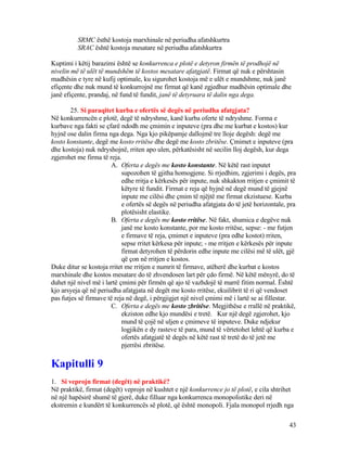 SRMC ësthë kostoja marxhinale në periudha afatshkurtra
SRAC është kostoja mesatare në periudha afatshkurtra
Kuptimi i këtij barazimi është se konkurrenca e plotë e detyron firmën të prodhojë në
nivelin më të ulët të mundshëm të kostos mesatare afatgjatë. Firmat që nuk e përshtasin
madhësin e tyre në kufij optimale, ku sigurohet kostoja më e ulët e mundshme, nuk janë
efiçente dhe nuk mund të konkurrojnë me firmat që kanë zgjedhur madhësin optimale dhe
janë efiçente, prandaj, në fund të fundit, janë të detyruara të dalin nga dega.
25. Si paraqitet kurba e ofertës së degës në periudha afatgjata?
Në konkurrencën e plotë, degë të ndryshme, kanë kurba oferte të ndryshme. Forma e
kurbave nga fakti se çfarë ndodh me çmimin e inputeve (pra dhe me kurbat e kostos) kur
hyjnë ose dalin firma nga dega. Nga kjo pikëpamje dallojmë tre lloje degësh: degë me
kosto konstante, degë me kosto rritëse dhe degë me kosto zbritëse. Çmimet e inputeve (pra
dhe kostoja) nuk ndryshojnë, rriten apo ulen, përkatësisht në secilin lloj degësh, kur dega
zgjerohet me firma të reja.
A. Oferta e degës me kosto konstante. Në këtë rast inputet
supozohen të gjitha homogjene. Si rrjedhim, zgjerimi i degës, pra
edhe rritja e kërkesës për inpute, nuk shkakton rritjen e çmimit të
këtyre të fundit. Firmat e reja që hyjnë në degë mund të gjejnë
inpute me cilësi dhe çmim të njëjtë me firmat ekzistuese. Kurba
e ofertës së degës në periudha afatgjata do të jetë horizontale, pra
plotësisht elastike.
B. Oferta e degës me kosto rritëse. Në fakt, shumica e degëve nuk
janë me kosto konstante, por me kosto rritëse, sepse: - me futjen
e firmave të reja, çmimet e inputeve (pra edhe kostot) rriten,
sepse rritet kërkesa për inpute; - me rritjen e kërkesës për inpute
firmat detyrohen të përdorin edhe inpute me cilësi më të ulët, gjë
që çon në rritjen e kostos.
Duke ditur se kostoja rritet me rritjen e numrit të firmave, atëherë dhe kurbat e kostos
marxhinale dhe kostos mesatare do të zhvendosen lart për çdo firmë. Në këtë mënyrë, do të
duhet një nivel më i lartë çmimi për firmën që ajo të vazhdojë të marrë fitim normal. Është
kjo arsyeja që në periudha afatgjata në degët me kosto rritëse, ekuilibrit të ri që vendoset
pas futjes së firmave të reja në degë, i përgjigjet një nivel çmimi më i lartë se ai fillestar.
C. Oferta e degës me kosto zbritëse. Megjithëse e rrallë në praktikë,
ekziston edhe kjo mundësi e tretë. Kur një degë zgjerohet, kjo
mund të çojë në uljen e çmimeve të inputeve. Duke ndjekur
logjikën e dy rasteve të para, mund të vërtetohet lehtë që kurba e
ofertës afatgjatë të degës në këtë rast të tretë do të jetë me
pjerrësi zbritëse.
Kapitulli 9
1. Si veprojn firmat (degët) në praktikë?
Në praktikë, firmat (degët) veprojn në kushtet e një konkurrence jo të plotë, e cila shtrihet
në një hapësirë shumë të gjerë, duke filluar nga konkurrenca monopolistike deri në
ekstremin e kundërt të konkurrencës së plotë, që është monopoli. Fjala monopol rrjedh nga
43
 