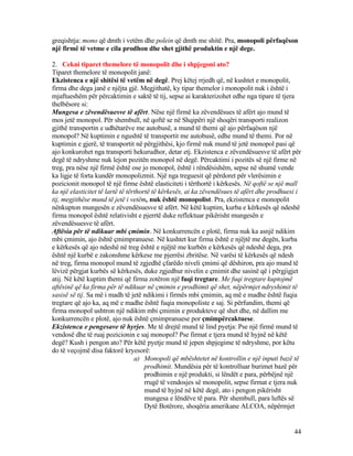greqishtja: mono që dmth i vetëm dhe polein që dmth me shitë. Pra, monopoli përfaqëson
një firmë të vetme e cila prodhon dhe shet gjithë produktin e një dege.
2. Cekni tiparet themelore të monopolit dhe i shpjegoni ato?
Tiparet themelore të monopolit janë:
Ekzistenca e një shitësi të vetëm në degë. Prej këtej rrjedh që, në kushtet e monopolit,
firma dhe dega janë e njëjta gjë. Megjithatë, ky tipar themelor i monopolit nuk i është i
mjaftueshëm për përcaktimin e saktë të tij, sepse ai karakterizohet edhe nga tipare të tjera
thelbësore si:
Mungesa e zëvendësuesve të afërt. Nëse një firmë ka zëvendësues të afërt ajo mund të
mos jetë monopol. Për shembull, në qoftë se në Shqipëri një shoqëri transporti realizon
gjithë transportin e udhëtarëve me autobusë, a mund të themi që ajo përfaqëson një
monopol? Në kuptimin e ngushtë të transportit me autobusë, edhe mund të themi. Por në
kuptimin e gjerë, të transportit në përgjithësi, kjo firmë nuk mund të jetë monopol pasi që
ajo konkurohet nga transporti hekurudhor, detar etj. Ekzistenca e zëvendësuesve të afërt për
degë të ndryshme nuk lejon pozitën monopol në degë. Përcaktimi i pozitës së një firme në
treg, pra nëse një firmë është ose jo monopol, është i rëndësishëm, sepse në shumë vende
ka ligje të forta kundër monopolizmit. Një nga treguesit që përdoret për vlerësimin e
pozicionit monopol të një firme është elasticiteti i tërthortë i kërkesës. Në qoftë se një mall
ka një elasticitet të lartë të tërthortë të kërkesës, ai ka zëvendësues të afërt dhe prodhuesi i
tij, megjithëse mund të jetë i vetëm, nuk është monopolist. Pra, ekzistenca e monopolit
nënkupton mungesën e zëvendësuesve të afërt. Në këtë kuptim, kurba e kërkesës që ndeshë
firma monopol është relativisht e pjerrtë duke reflektuar pikërisht mungesën e
zëvendësuesve të afërt.
Aftësia për të ndikuar mbi çmimin. Në konkurrencën e plotë, firma nuk ka asnjë ndikim
mbi çmimin, ajo është çmimpranuese. Në kushtet kur firma është e njëjtë me degën, kurba
e kërkesës që ajo ndeshë në treg është e njëjtë me kurbën e kërkesës që ndeshë dega, pra
është një kurbë e zakonshme kërkese me pjerrësi zbritëse. Në varësi të kërkesës që ndesh
në treg, firma monopol mund të zgjedhë çfarëdo niveli çmimi që dëshiron, pra ajo mund të
lëvizë përgjat kurbës së kërkesës, duke zgjedhur nivelin e çmimit dhe sasinë që i përgjigjet
atij. Në këtë kuptim themi që firma zotëron një fuqi tregtare. Me fuqi tregtare kuptojmë
aftësinë që ka firma për të ndikuar në çmimin e prodhimit që shet, nëpërmjet ndryshimit të
sasisë së tij. Sa më i madh të jetë ndikimi i firmës mbi çmimin, aq më e madhe është fuqia
tregtare që ajo ka, aq më e madhe është fuqia monopoliste e saj. Si përfundim, themi që
firma monopol ushtron një ndikim mbi çmimin e produkteve që shet dhe, në dallim me
konkurrencën e plotë, ajo nuk është çmimpranuese por çmimpërcaktuese.
Ekzistenca e pengesave të hyrjes. Me të drejtë mund të lind pyetja: Pse një firmë mund të
vendosë dhe të ruaj pozicionin e saj monopol? Pse firmat e tjera mund të hyjnë në këtë
degë? Kush i pengon ato? Për këtë pyetje mund të jepen shpjegime të ndryshme, por këtu
do të veçojmë disa faktorë kryesorë:
a) Monopoli që mbështetet në kontrollin e një inputi bazë të
prodhimit. Mundësia për të kontrolluar burimet bazë për
prodhimin e një produkti, si lëndët e para, përbëjnë një
rrugë të vendosjes së monopolit, sepse firmat e tjera nuk
mund të hyjnë në këtë degë, ato i pengon pikërisht
mungesa e lëndëve të para. Për shembull, para luftës së
Dytë Botërore, shoqëria amerikane ALCOA, nëpërmjet
44
 