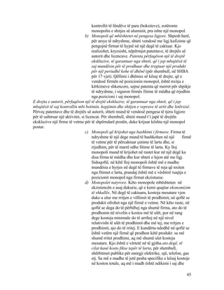 kontrollit të lëndëve të para (boksiteve), zotëronte
monopolin e shitjes së aluminit, pra ishte një monopol.
b) Monopoli që mbështetet në pengesa ligjore. Shpesh herë,
për arsye të ndryshme, shteti vendosë me ligj kufizime që
pengojnë firmat të hyjnë në një degë të caktuar. Kjo
realizohet, kryesisht, nëpërmjet patentave, të drejtës së
autorit dhe licencave. Patenta përfaqëson një të drejtë
ekskluzive, të garantuar nga shteti, që i jep mbajtësit të
saj mundësin për të prodhuar dhe tregtuar një produkt
për një periudhë kohe të dhënë (për shembull, në SHBA
për 17 vjet). Qëllimi i dhënies së kësaj të drejte, që e
vendosë firmën në pozicionin monopol, është nxitja e
kërkimeve shkencore, sepse patenta që merret për shpikje
të ndryshme, i siguron firmës fitime të mëdha që rrjedhin
nga pozicioni i saj monopol.
E drejta e autorit, përfaqëson një të drejtë ekskluzive, të garantuar nga shteti, që i jep
mbajtësit të saj kontrollin mbi botimin, kopjimin dhe shitjen e veprave të artit dhe letërsisë.
Përveç patentave dhe të drejtës së autorit, shteti mund të vendosë pengesa të tjera ligjore
për të ushtruar një aktivitet, si licencat. Për shembull, shteti mund t’i japë të drejtën
ekskluzive një firme të vetme për të shpërndarë postën, duke krijuar kështu një monopol
postar.
c) Monopoli që krijohet nga bashkimi i firmave. Firma të
ndryshme të një dege mund të bashkohen në një firmë
të vetme për të përcaktuar çmime të larta dhe, si
rrjedhim, për të marrë edhe fitime të larta. Ky lloj
monopoli mund të krijohet në rastet kur në një degë ka
disa firma të mëdha dhe kur shteti e lejon atë me ligj.
Sidoqoftë, në këtë lloj monopoli është më e madhe
mundësia e hyrjes në degë të firmave të reja që nxiten
nga fitimet e larta, prandaj është më e vështirë ruajtja e
pozicionit monopol nga firmat ekzistuese.
d) Monopolet natyrore. Këto monopole mbështeten në
ekzistencën e asaj dukurie, që e kemi quajtur ekonomizim
të shkallës. Në degë të caktuara, kostoja mesatare vjen
duke u ulur me rritjen e vëllimit të prodhimit, në qoftë se
produkti ofrohet nga një firmë e vetme. Në këto raste, në
qoftë se dega do të përbëhej nga shumë firma, ato do të
prodhonin në nivelin e kostos më të ulët, por në rang
dege kostoja minimale do të arrihej në një nivel
relativisht të ulët të prodhimit dhe më tej, me rritjen e
prodhimit, ajo do të rritej. E kundërta ndodhë në qoftë se
është vetëm një firmë që prodhon këtë produkt: sa më
shumë rritet prodhimi, aq më shumë ulet kostoja
mesatare. Kjo është e vërtetë në të gjitha ato degë, të
cilat kanë kosto fikse tepër të larta, për shembull,
shërbitmet publike për energji elektrike, ujë, telefon, gas
etj. Sa më e madhe të jetë pesha specifike e kësaj kostoje
në koston totale, aq më i madh është ndikimi i saj dhe
45
 