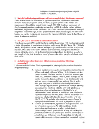 kostoja totale mesatare vjen drejt uljes me rritjen e
vëllimit të prodhimit.
3. Ku është dallimi ndërmjet firmave në konkurrencë të plotë dhe firmave monopol?
Firma në konkurrencë të plotë mund të zgjedh vetëm nivelin e prodhimit, kurse firma
monopol mund të ndikojë mbi çmim, pra mund të zgjedh çmimin. Edhe në këtë rast
maksimizimi i fitimit bëhet sipas të njëjtit rregull, MC=MR. E ardhura marxhinale në
firmën monopol ndryshon nga konkurrenca e plotë ku MR=P=AR dhe kurba e saj ishte
horizontale, e njëjtë me kurbën e kërkesës. Pse? Kurba e kërkesës që ndesh firma monopol
si një firmë e vetme në degë, është e njëjtë me kurbën e kërkesës së degës, pra është kurbë
kërkese me pjerrësi zbritëse e cila tregon nivelet e çmimit në të cilat mund të shesë firma në
nivele të ndryshme prodhimi.
4. Me Çfar janë të barabarta të ardhurat mesatare?
Të ardhurat mesatare (AR) janë të barabarta me të ardhurat totale (TR) pjesëtuar për sasinë
e shitur (Q), pra janë të barabarta me çmimin e mallit (sepse TR=QxP kurse AR=TR/Q dhe
AR=P). Si rrjedhim, kurba e kërkesës përfaqëson njëkohësisht edhe kurbën e të ardhurave
mesatare. Duke ditur se kjo kurbë është me pjerrësi zbritëse, monopolisti duhet të ulë
çmimin e të gjitha njësive për të shitur një njësi shtesë produkti. Kjo dmth që të ardhurat
marxhinale, të cilat janë të ardhurat shtesë që merren kur shitet një njësi më shumë, vijnë
duke u ulur.
5. A ekzistojn mendime iluzioniste lidhur me maksimizimin e fitimit nga
monopolisti?
Lidhur me maksimizimin e fitimit nga monopolisti, ekzistojnë edhe mendime iluzioniste.
Po përmendim dy:
A. Ekziston mendimi se monopolet marrin gjithmonë fitim të tepërt.
Në fakt, nuk ndodh gjithmonë kështu. Në të gjitha ato raste kur
kostoja mesatare është mbi nivelin e të ardhurave mesatare, pra
kurba ATC është mbi kurbën e kërkesës, firma monopol del me
humbje ekonomike. Praktika vërteton se një fimrë mund të ketë
pozicion monopol, por mund të mos realizojë fitim të tepërt,
duke qenë e detyruar të përballojë edhe humbje ekonomike.
Firma monopol zgjedh çmimin që minimizon humbjen. Humbja
minimale arrihet përsëri në pikën ku MC=MR. Qëndrimi që
mban firma në periudha afatshkurtra është i njëjtë si në
konkurrencën e plotë. Në qoftë se humbja për njësi është më e
vogël se kostoja fikse mesatare, firma vazhdon prodhimin, në të
kundërt ajo mbyllet përkohësisht. Kushti i mbylljes së firmës
është P<AVC. Në periudha afatgjata firma monopol mund të
sigurojë një fitim ekonomik për shkak të pengesave të hyrjes;
B. Ekziston një mendim tjetër, sipas të cilit monopolisti është krejt i
lirë në caktimin e çmimeve. Në fakt, mundësia e firmës
monopoliste për të ndikuar në nivelin e çmimit, është e
kushtëzuar nga kërkesa që ajo ndeshë në treg. Në këtë kuptim,
firma nuk mund të caktojë çmime sipas dëshirës, jashtë atyre që
përcaktohen nga kërkesa e tregut. Jo vetëm kaq, por edhe në
kuadrin e këtyre çmimeve, firma monopoliste nuk zgjedh çmimet
46
 