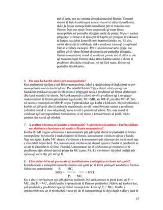 më të larta, por ato çmime që maksimizojnë fitimin. Çmimet
shumë të larta kushtëzojnë nivele shumë të ulëta të prodhimit,
duke ja hequr monopolistit mundësinë për të maksimizuar
fitimin. Nga ana tjetër fitimi ekonomik që merr firma
monopoliste në periudha afatgjata nxitë dy prirje: Së pari, nxiten
përpjekjet e firmave të tjera për të kapërcyer pengesa të caktuara
të hyrjes, siç është kontrolli mbi burimet kritike, etj. Së dyti,
nxitet shteti për të ndërhyrë, duke vendosur taksa që zvogëlojnë
fitimet e firmës monopol. Për t’i minimizuar këto prirje, me
qëllim që të ruhen fitimet ekonomike në periudha afatgjata,
firmat monopoliste mund të vendosin çmime më të ulëta se ato
që maksimizojnë fitimin, duke rritur kështu sasinë e shitur të
prodhimit dhe duke reduktuar, në një farë mase, fitimin në
periudha afatshkurtra.
6. Pse nuk ka kurbë oferte për monopolistin?
Kur analizojmë sjelljen e një firme monopoliste, është e rëndësishme të theksojmë se për
monopolistin nuk ka kurbë oferte. Pse ndodhë kështu? Siç e dimë, oferta pasqyron
bashkësin e pikave ku çdo niveli çmimi i përgjigjet sasia e prodhimit që firmat dëshirojnë
dhe kanë mundësi të shesin. Në konkurrencën e plotë niveli i prodhimit që i përgjigjet
maksimizimit të fitimit përcaktohet nga kushti, MC=MR, ku MR=P, pra dhe MC=P. Por,
në rastin e monopolistit MR≠P, sepse P përcaktohet nga kurba e kërkesës. Me ndryshimin e
kurbës së kërkesës dhe të ardhurës marxhinale, niveli i ekuilibrit për sasinë e prodhimit
(ofertën) mund të mos ndryshojë, kurse niveli i çmimit ndryshon. Pra, nuk mund të
vendoset një korrespondencë funksionale, si në rastin e konkurrencës së plotë, midis
çmimit dhe sasisë që ofrohet.
7. A arrihet efiçenca në kushtet e monopolit? A plotësohen konditat e Paretos lidhur
me alokimin e burimeve në rastin e firmës monopoliste?
Kurba D=AR tregon velrësimin e konsumatorit për çdo njësi shtesë të produktit të firmës
monopoliste. Në nivelin e maksimizimit të fitimit, konsumatori vlerëson njësin e fundit.
Nga ana tjetër, kurba MC shpreh vlerësimin e konsumatorit për alternativën më të mirë nga
e cila është hequr dorë. Pra, konsumatori vlerëson më shumë njësin e fundit të prodhimit se
sa atë të alternativës së lënë. Prandaj, konsumatori do të dëshironte që monopolisti të
prodhonte njësi shtesë deri në pikën ku MC e pret AR, ku vlerësimi i tij është i njëjtë për
njësin që merr dhe për atë që lë.
8. Çfar duhet të kemi parasysh që konkluzionin e mësipërm ta kemi më qartë?
Konkluzionin e mësipërm mund ta shohim më qartë po të kemi parasysh konditën e Paretos
lidhur me optimizimin: Px MCx
MRS = = = MRT.
Py MCy
Ku x dhe y përfaqësojn një çift çfarëdo mallrash. Në konkurrencë të plotë kemi që Px =
MCx dhe Py = MCy, dmth kushti i optimizimit të Paretos plotësohet. Ndërsa në kushtet kur,
psh produkti y prodhohet nga një firmë monopoliste, kemi që Py > MCy. Kushti i
optimizimit nuk do të plotësohet, veçse po do të supozonim që të dyja degët x dhe y janë të
47
 