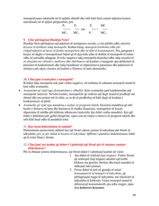 monopolizuara saktësisht në të njëjtën shkallë dhe mbi këtë bazë çmimi tejkalon koston
marxhinale në të njëjtin përpjesëtim, pra:
Px Py Px MC
= ose = .
MCx MCy Py MCy
9. Çfar përfaqëson Humbja Neto?
Humbja Neto përfaqëson një pakësim të mirëqenies sociale, e cila përbën edhe objektin
kryesor të kritikave ndaj monopolit. Krahas kësaj, monopoli kritikohet edhe për
rishpërndarjen në favor të firmës monopoliste dhe në dëm të konsumatorit. Pra, pengesat e
hyrjes në degën e monopolizuar bëjnë që të dyja këto pika të dobëta të monopolit të ruhen
edhe në periudha afatgjata. Kritika negative ndaj monopolit drejtohet edhe ndaj mundësisë
së abuzimit me cilësinë e mallrave dhe shërbimeve në kushtet e mungesës apo dobësimit të
presionit të konkurrencës dhe ndaj mundësisë së shpenzimeve parazitare dhe pakësimit të
stimujve për uljen e kostos në kushtet e fitimeve të larta ekonomike.
10. Cilat janë avantazhet e monopolit?
Kritikat ndaj monopolit nuk janë vetëm negative, në rrethana të caktuara monopoli mund të
ketë edhe avantazhe:
• Avantazhet që vijnë nga ekonomizimet e shkallës. Këto avantazhe janë karakteristike për
monopolet natyrore. Në këto kushte, monopolisti që zotëron një degë mund të prodhojë më
shumë dhe me çmime më të ulëta, se sa do të prodhohej në këtë degë në kushtet e
konkurrencës së plotë;
• Avantazhe që vijnë nga mundësia e nxitjes së progresit teknik. Ekziston mundësia që mbi
bazën e fitimeve të larta dhe burimeve të mëdha financiare, monopolisti të kryejë
shpenzime të mëdha për kërkime shkencore (natyrisht, kjo është vetëm mundësi). Kjo gjë
është e dobishme për gjithë shoqërinë, sepse çon në rritjen e ritmeve të progresit teknik dhe
mbi këtë bazë edhe të produktit total.
11. Kur kemi diskriminim të çmimit?
Diskriminim çmimi kemi atëherë kur një firmë cakton çmime të ndryshme për blerës të
ndryshëm, por jo për shkak të kostove të ndryshme. Qëllimi i çmimeve diskriminuese është
që të rritet fitimi i firmës.
12. Cilat janë ato kushte që duhet t’i plotësojë një firmë për të zbatuar çmimet
diskrimuese?
Për të zbatuar çmime diskriminuese, një firmë duhet t’i plotësojë kushtet në vijim:
1. Ajo duhet të zotërojë fuqi tregtare. Vetëm firmat
që zotërojnë fuqi tregtare ndeshin një kurbë
kërkese me pjerrësi zbritëse dhe kanë mundësi të
ndikojnë mbi çmimet.
2. Firma duhet të jetë në gjendje të ndajë
konsumatorët në kategori të ndryshme, që
përfaqësojnë tregje të ndryshme, me elasticitet të
ndryshëm të kërkesës. Firma monopol mund të
diferencojë konsumatorët, pra edhe tregjet, sipas
disa kritereve kryesore:
48
 