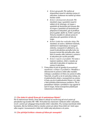 • Kriteri gjeografik. Për mallrat që
eksportohen mund të caktohen çmime të
ndryshme, krahasuar me mallrat që shiten
brenda vendit.
• Kriteri i destinacionit ekonomik. Për
shembull, tregu i qumështit mund të
ndahet në dy nëntregje, në tregun e
qumështit që destinohet për konsum dhe
në tregun e qumështit që destinohet për
përpunim të mëtejshëm, për të prodhuar
prej tij gjalpë, djathë etj. Është e qartë që
firma ka mundësi të caktojë çmime të
ndryshme për qumështin në këto dy
tregje.
• Kriteri i kohës kur realizohet shitja. Për
shembull, në rastin e shërbimit telefonik,
shërbimit të shpërndarjes së energjisë
elektrike, transportit të udhëtarëve, etj.,
mund të përcaktohen periudha kohe me
konsum normal dhe periudha piku, duke
bërë të mundur edhe caktimin e çmimeve
të ndryshme për secilën periudhë.
• Kriteri i natyrës së produktit. Në rastin e
trajtimit mjekësor, është e mundur që
individë të ndryshëm të trajtohen me
çmime të ndryshme.
3. Firma duhet të jetë në gjendje të parandalojë
mundësinë e rishitjes së produkteve. Mundësia e
diferencimit të çmimeve është edhe mundësi
rishitjeje e produkteve të blera me çmime të ulëta.
Natyrisht, në qoftë se do të realizohej rishitja, do
të pakësoheshin shitjet e monopolistit me çmime
të larta, pra do të pakësoheshin fitimet e tij, duke
e bërë politikën diskriminuese joefektive. Për të
parandaluar rishitjen e produkteve nga agjentë të
tjerë të tregut, firmat monopoliste praktikojnë
mekanizma të ndryshëm.
13. Çfar duhet të caktojë firma për të maksimizuar fitimin?
Për të maksimizuar fitimin, firma duhet të caktojë në secilin treg atë nivel çmimi që
përcaktohet nga kondita MC=MR. Në kushtet kur elasticiteti i kërkesës është i ndryshëm,
niveli i çmimit që i përgjigjet kësaj kondite është i ndryshëm. Pra, kostoja marxhinale është
konstante, dhe kur kërkesa është jo elastike çmimi që cakton firma është më i lartë sepse
edhe reagimi i konsumatorëve është më i dobët ndaj ndryshimeve në çmim.
14. Çfar përbëjnë kritikat e shumta që bëhen për monopolet?
49
 