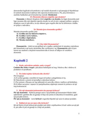 demostrohet logjikisht në kontekstin e një modeli ekonomik si një paraqitja të thjeshtëzuar
të realitetit ekonomik të ndërtuar mbi supozime-konkluzioneve. Pra, prej informatave
analitike bashkohen që të formohet kjo metodë.-Deduksioni.
23. Ekonomia shkenca empirike apo ekzakste?
Ekonomia si shkencë shoqërore është empirike e jo ekzakte, ku ligjet ekonomike janë
ligje mesatare dhe nuk shprehin raportin ekzakt, ku më së miri e spjegon sjelljen e grupeve
shoqërore sesa të individëve, ku kjo shkencë gjen rregullsi dhe kur ka diferencat e mëdha
në sjelljet e individëve.
24. Metoda tjera ekonomike-grafike?
Metodat ekonomike-grafike janë:
A) Grafiku mes dy faktorëve-inputeve,
B) Grafiku i serive kohore,
C) Grafiku i shpërndarë,
D) Metoda statistikore.
25. Çfar është Ekonometria?
Ekonometria – është nevoja gjithnjë më e madhe e përdorimit të metodave statistikore
për formulimin e një teorie ekonomike dhe verifikimin e saj. Ekonometria ndër të tjera
merret me studimin e drejtimit-menaxhimit dhe të forcës së lidhjeve të variablave
ekonomik.
Kapitulli 2
1. Kush e përcakton çmimin, sasin e tregut?
Çmimin dhe Sasin e tregut e përcakton ballafaqimi në treg i blerësve dhe i shitësve të
produkteve të prodhuara.
2. Pse duhet njohur kërkesën dhe ofertën?
Për të kuptuar:
A) Si arrihet gjendja e ekuilibrit të tregut në kushtet e përgjithshme të tij,
B) Ndryshimin e çmimit në periudhat e ndryshme kohore,
C) Pse çmimet e fiksuara me ligj ndikojnën në sasin dhe cilësin e mallrave që këmbehen,
D) Si bëhet racionimi i inputeve të pamjaftueshme nëpërmjet sistemit të çmimeve në një
treg konkurencial.
3. Për një ekonomist-joekonomist cka paraqet kërkesa?
Për një ekonomist – Kërkesa paraqet sasin e një produkti që konsumatori-blerësi është
njëkohësith i gatshëm dhe në gjendje të bleje më çmime të ndryshme të mundshme, gjatë
një periudhe kohore,
Për një jo-ekonomist – termi kërkesë i regerohet thjeshtë një sasie të caktuar produkti.
4. Dallimi në mes nevojave dhe kërkesës?
Që një blerës të ketë kërkesë për produkt nuk është e mjaftueshme të ketë vetëm nevojë për
të, por edhe të jetë në gjendje ta e blejë atë produkt,
5
 