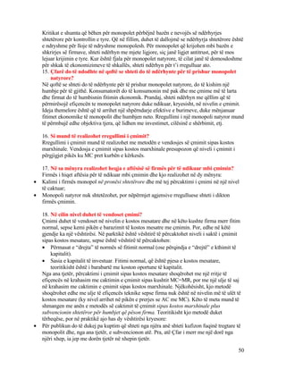 Kritikat e shumta që bëhen për monopolet përbëjnë bazën e nevojës së ndërhyrjes
shtetërore për kontrollin e tyre. Që në fillim, duhet të dallojmë se ndërhyrja shtetërore është
e ndryshme për lloje të ndryshme monopolesh. Për monopolet që krijohen mbi bazën e
shkrirjes së firmave, shteti ndërhyn me mjete ligjore, siç janë ligjet antitrust, për të mos
lejuar krijimin e tyre. Kur është fjala për monopolet natyrore, të cilat janë të domosdoshme
për shkak të ekonomizimeve të shkallës, shteti ndërhyn për t’i rregulluar ato.
15. Çfarë do të ndodhte në qoftë se shteti do të ndërhynte për të prishur monopolet
natyrore?
Në qoftë se shteti do të ndërhynte për të prishur monopolet natyrore, do të kishim një
humbje për të gjithë. Konsumatorët do të konsumonin më pak dhe me çmime më të larta
dhe firmat do të humbisnin fitimin ekonomik. Prandaj, shteti ndërhyn me qëllim që të
përmirësojë efiçencën te monopolet natyrore duke ndikuar, kryesisht, në nivelin e çmimit.
Ideja themelore është që të arrihet një shpërndarje efektive e burimeve, duke mënjanuar
fitimet ekonomike të monopolit dhe humbjen neto. Rregullimi i një monopoli natyror mund
të përmbajë edhe objektiva tjera, që lidhen me investimet, cilësinë e shërbimit, etj.
16. Si mund të realizohet rregullimi i çmimit?
Rregullimi i çmimit mund të realizohet me metodën e vendosjes së çmimit sipas kostos
marxhinale. Vendosja e çmimit sipas kostos marxhinale presupozon që niveli i çmimit i
përgjigjet pikës ku MC pret kurbën e kërkesës.
17. Në sa mënyra realizohet heqja e aftësisë së firmës për të ndikuar mbi çmimin?
Firmës i hiqet aftësia për të ndikuar mbi çmimin dhe kjo realizohet në dy mënyra:
• Kalimi i firmës monopol në pronësi shtetërore dhe më tej përcaktimi i çmimi në një nivel
të caktuar;
• Monopoli natyror nuk shtetëzohet, por nëpërmjet agjensive rregulluese shteti i dikton
firmës çmimin.
18. Në cilin nivel duhet të vendoset çmimi?
Çmimi duhet të vendoset në nivelin e kostos mesatare dhe në këto kushte firma merr fitim
normal, sepse kemi pikën e barazimit të kostos mesatre me çmimin. Por, edhe në këtë
gjendje ka një vështirësi. Në parktikë është vështirë të përcaktohet niveli i saktë i çmimit
sipas kostos mesatare, sepse është vështirë të përcaktohen:
• Përmasat e “drejta” të normës së fitimit normal (ose përqindja e “drejtë” e kthimit të
kapitalit).
• Sasia e kapitalit të investuar. Fitimi normal, që është pjesa e kostos mesatare,
teoritikisht është i barabartë me koston oportune të kapitalit.
Nga ana tjetër, përcaktimi i çmimit sipas kostos mesatare shoqërohet me një rritje të
efiçencës në krahasim me caktimin e çmimit sipas kushtit MC=MR, por me një ulje të saj
në krahasim me caktimin e çmimit sipas kostos marxhinale. Njëkohësisht, kjo metodë
shoqërohet edhe me ulje të efiçencës teknike sepse firma nuk është në nivelin më të ulët të
kostos mesatare (ky nivel arrihet në pikën e prerjes se AC me MC). Këto të meta mund të
shmangen me anën e metodës së caktimit të çmimit sipas kostos marxhinale plus
subvencionin shtetëror për humbjet që pëson firma. Teoritikisht kjo metodë duket
tërheqëse, por në praktikë ajo has dy vështirësi kryesore:
• Për publikun do të dukej pa kuptim që shteti nga njëra anë shteti kufizon fuqinë tregtare të
monopolit dhe, nga ana tjetër, e subvencionon atë. Pra, atë Çfar i merr me një dorë nga
njëri xhep, ia jep me dorën tjetër në xhepin tjetër.
50
 