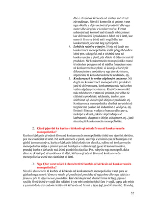 dhe e zhvendos kërkesën në mallrat më të lirë
zëvendësues. Niveli i kontrollit të çmimit varet
nga shkalla e diferencimit të produktit dhe nga
numri dhe largësia e konkurrentëve. Firmat
ushtrojnë një kontroll më të madh mbi çmimet
kur diferencimi i produkteve është më i lartë, kur
numri i firmave është më i vogël dhe kur
konkurrentët janë më larg njëri tjetrit.
4. Lehtësia relative e hyrjes. Hyrja në degët me
konkurrencë monopolistike është përgjithësisht e
lehtë por, sidoqoftë, më e vështirë sesa në
konkurrencën e plotë, për shkak të diferencimit të
produktit. Në konkurrencën monopolistike mund
të ndeshen pengesa më të mëdha financiare sesa
në konkurrencën e plotë, si kostoja e lartë për
diferencimin e produkteve nga ato ekzistuese,
shpenzime të konsiderueshme të reklamës, etj.
5. Konkurrencë jo vetëm nëpërmjet çmimeve. Në
degët me konkurrencë monopolistike produktet
janë të diferencuara, konkurrenca nuk realizohet
vetëm nëpërmjet çmimeve. Rivalët ekonomikë
nuk mbështeten vetëm në çmimet, por edhe në
cilësinë e produktit, reklamën, kushtet apo
shërbimet që shoqërojnë shitjen e produktit, etj.
Konkurrenca monopolistike shtrihet kryesisht në
tregtinë me pakicë, në industrinë e veshjeve, etj.
Botimi i librave, veshjet e burrave dhe grave,
mobiljet e drurit, pikat e shpërndarjes së
karburantit, dyqanet e shitjes ushqimore, etj., janë
shembuj të konkurrencës monopolistike.
2. Çfarë pjerrësi ka kurba e kërkesës që ndesh firma në konkurrencën
monopolistike?
Kurba e kërkesës që ndesh firma në konkurrencën monopolistike është me pjerrësi zbritëse,
por me elasticitet të lartë. Në konkurrencën e plotë, ku rritja e çmimit çon në humbjen e të
gjithë konsumatorëve, kurba e kërkesës është plotësisht elastike, ndërsa në konkurrencën
monopolistike rritja e çmimit çon në humbjen e vetëm të një pjese të konsumatorëve,
prandaj kurba e kërkesës nuk është plotësisht elastike. Por, ndryshe nga monopoli, duke
ditur se ekzistojnë zëvendësues të afërt, kërkesa që ndesh firma në konkurrencën
monopolistike është me elasticitet të lartë.
3. Nga Çfar varet niveli i elasticitetit të kurbës së kërkesës në konkurrencën
monopolistike?
Niveli i elasticitetit të kurbës së kërkesës në konkurrencën monopolistike varet para se
gjithash nga numri i firmave rivale që prodhojnë produkte të ngjashme dhe nga aftësia e
firmave për të diferencuar produktin. Kur ekzistojnë më shumë firma në treg, pjesa e
secilës firmë është e vogël dhe ndikimi i tyre mbi çmimin është fare i vogël, sepse çdo rritje
e çmimit do ta zhvendoste lehtësisht kërkesën në firmat e tjera (që janë të shumta). Prandaj,
52
 
