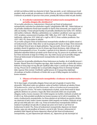 në këtë rast kërkesa është me elasticitet të lartë. Nga ana tjetër, sa më i deferencuar të jetë
produkti, dmth sa më pak zëvendësues të afërt të ketë ai, aq më e vështirë është zhvendosja
e kërkesës në produkte të tjera kur rritet çmimi, prandaj dhe kërkesa është më pak elastike.
4. Si realizohet maksimizimi i fitimit në konkurrencën monopolistike në
periudha afatgjata dhe afatshkurtra?
Në periudha afatshkurtra, maksimizimi i fitimit për një firmë në konkurrencë
monopolistike realizohet kur plotësohet rregulli i përgjithshëm MR=MC. Duhet theksuar se
në periudha afatshkurtra firmat kanë mundësi të marrin fitim ekonomik, por mund të jenë
edhe me humbje. Firmat pësojnë humbje në periudha afatshkurtra kur kurba ATC shtrihet
mbi kurbën e kërkesës. Mbyllja e përkohshme ose vazhdimi i prodhimit varen nga niveli i
AVC në pikën e minimizimit të humbjes (MC=MR). Kur AVC=AR=P, firma është
indiferente, ndërsa kur AVC është më e vogël se AR=P, firma vazhdon prodhimin. Kur
AVC>AR (=P), firma duhet të mbyllet.
Në periudha afatgjata firma në konkurrencë monopolistike ndodhet në të njëjtën situatë si
në konkurrencën e plotë. Duke ditur se nuk ka pengesa për hyrjen në degë, fitimi ekonomik
do të tërheqë firma të tjera në degën përkatëse. Nga ana tjetër, firma të reja do të ofrojnë
produkte shumë të ngjashme me ato të ofruara nga firmat ekzistuese, duke tërhequr një
pjesë të konsumatorëve të tyre. Si rezultat i veprimit të të dy faktorëve të mësipërm, do të
pakësohet ndjeshëm kërkesa që ndesh secila firmë në treg. Ky proces do të pushonte vetëm
kur fitimi ekonomik në degë do të bëhej zero. Kjo është arsyeja që në periudha afatgjata
firmat që funksionojnë në konkurrencën monopolistike nuk mund të marrin fitim
ekonomik.
Në rastin kur në periudha afatshkurtra firma funksionon me humbje, do të ndodhë procesi i
kundërt. Shumë firma do të largohen nga dega, duke kushtëzuar uljen e ofertës dhe rritjen e
kërkesës të kësaj dege në treg dhe për rrjedhojë edhe rritjen e çmimit për firmat që mbeten
në treg. Procesi do të vazhdojë deri sa në periudha afatgjata firma të eliminojë humbjet
duke siguruar fitim normal. Grafikisht i gjithë procesi do të pasqyrohej nëpërmjet
zhvendosjes së kurbës së kërkesës së firmës deri sa ajo të bëhej tangente me kurbën e
kostos mesatare.
5. Efiçenca në konkurrencën monopolistike e krahasuar me konkurrencën e
plotë?
Në të dyja tregjet, në periudha afatgjata firmat nuk janë në gjendje të marrin fitim
ekonomik. Ndryshimi midis tyre qëndron vetëm në kurbën e kërkesës që ndeshin firmat.
Në konkurrencën e plotë ajo është horizontale, ndërsa në konkurrencën monopolistike
është me pjerrësi zbritëse. Në rastin e konkurrencës së plotë, secila firmë mund të shesë
gjithÇfar dëshiron me çmimin e tregut dhe fitimi ekonomik është zero në periudha
afatgjata, kurba e kostos mesatare (AC) është tangente me kurbën e kërkesës në pikën më
të ulët të saj. Këtu produkti prodhohet me koston mesatare më të ulët të mundshme. Në
rastin e konkurrencës monopolistike, ku firma ndeshet në një kërkesë me pjerrësi zbritëse
me elasticitet të lartë, kurba e kostos mesatare është tangente me kurbën e kërkesës në një
pikë që nuk është pika më e ulët e saj. Firma në konkurrencë monopolistike (KM) ka
tendencë të prodhojë më pak dhe të caktojë një çmim më të lartë se një firmë në
konkurrencë të plotë. Pra, firma në konkurrencë monopolistike shpenzon më shumë
burime, sepse ajo nuk prodhon në koston e saj më të ulët. Nevoja e diferencimit të
produktit është shpesh një burim shpenzimi shtesë që bën firma në konkurrencë
monopolistike, siç janë shpenzimet për reklamë, etj., shpenzime që nuk ekzistojnë në
53
 