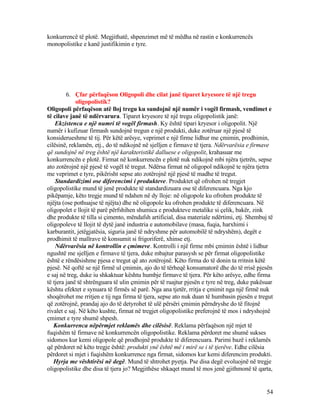 konkurrencë të plotë. Megjithatë, shpenzimet më të mëdha në rastin e konkurrencës
monopolistike e kanë justifikimin e tyre.
6. Çfar përfaqëson Oligopoli dhe cilat janë tiparet kryesore të një tregu
oligopolistik?
Oligopoli përfaqëson atë lloj tregu ku sundojnë një numër i vogël firmash, vendimet e
të cilave janë të ndërvarura. Tiparet kryesore të një tregu oligopolistik janë:
Ekzistenca e një numri të vogël firmash. Ky është tipari kryesor i oligopolit. Një
numër i kufizuar firmash sundojnë tregun e një produkti, duke zotëruar një pjesë të
konsiderueshme të tij. Për këtë arësye, veprimet e një firme lidhur me çmimin, prodhimin,
cilësinë, reklamën, etj., do të ndikojnë në sjelljen e firmave të tjera. Ndërvarësia e firmave
që sundojnë në treg është një karakteristikë dalluese e oligopolit, krahasuar me
konkurrencën e plotë. Firmat në konkurrencën e plotë nuk ndikojnë mbi njëra tjetrën, sepse
ato zotërojnë një pjesë të vogël të tregut. Ndërsa firmat në oligopol ndikojnë te njëra tjetra
me veprimet e tyre, pikërisht sepse ato zotërojnë një pjesë të madhe të tregut.
Standardizimi ose diferencimi i produkteve. Produktet që ofrohen në tregjet
oligopolistike mund të jenë produkte të standardizuara ose të diferencuara. Nga kjo
pikëpamje, këto tregje mund të ndahen në dy lloje: në oligopole ku ofrohen produkte të
njëjta (ose pothuajse të njëjta) dhe në oligopole ku ofrohen produkte të diferencuara. Në
oligopolet e llojit të parë përfshihen shumica e produkteve metalike si çelik, bakër, zink
dhe produkte të tilla si çimento, mëndafsh artificial, disa materiale ndërtimi, etj. Shembuj të
oligopoleve të llojit të dytë janë industria e automobilave (masa, fuqia, harxhimi i
karburantit, jetëgjatësia, siguria janë të ndryshme për automobilë të ndryshëm), degët e
prodhimit të mallrave të konsumit si frigoriferë, xhinse etj.
Ndërvarësia në kontrollin e çmimeve. Kontrolli i një firme mbi çmimin është i lidhur
ngushtë me sjelljen e firmave të tjera, duke mbajtur parasysh se për firmat oligopolistike
është e rëndësishme pjesa e tregut që ato zotërojnë. Këto firma do të donin ta rritnin këtë
pjesë. Në qoftë se një firmë ul çmimin, ajo do të tërheqë konsumatorë dhe do të rrisë pjesën
e saj në treg, duke iu shkaktuar kështu humbje firmave të tjera. Për këto arësye, edhe firma
të tjera janë të shtrënguara të ulin çmimin për të ruajtur pjesën e tyre në treg, duke pakësuar
kështu efektet e synuara të firmës së parë. Nga ana tjetër, rritja e çmimit nga një firmë nuk
shoqërohet me rritjen e tij nga firma të tjera, sepse ato nuk duan të humbasin pjesën e tregut
që zotërojnë, prandaj ajo do të detyrohet të ulë përsëri çmimin përndryshe do të fitojnë
rivalet e saj. Në këto kushte, firmat në tregjet oligopolistike preferojnë të mos i ndryshojnë
çmimet e tyre shumë shpesh.
Konkurrenca nëpërmjet reklamës dhe cilësisë. Reklama përfaqëson një mjet të
fuqishëm të firmave në konkurrencën oligopolistike. Reklama përdoret me shumë sukses
sidomos kur kemi oligopole që prodhojnë produkte të diferencuara. Parimi bazë i reklamës
që përdoret në këto tregje është: produkti ynë është më i mirë se i të tjerëve. Edhe cilësia
përdoret si mjet i fuqishëm konkurrence nga firmat, sidomos kur kemi diferencim produkti.
Hyrja me vështirësi në degë. Mund të shtrohet pyetja. Pse disa degë evoluojnë në tregje
oligopolistike dhe disa të tjera jo? Megjithëse shkaqet mund të mos jenë gjithmonë të qarta,
54
 
