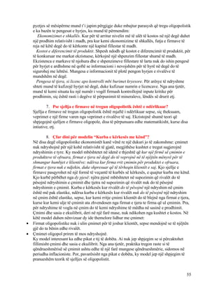 pyetjes së mësipërme mund t’i japim përgjigje duke mbajtur parasysh që tregu oligopolistik
e ka bazën te pengesat e hyrjes, ku mund të përmendim:
Ekonomizimet e shkallës. Kur për të arritur nivelin më të ulët të kostos në një degë duhet
një prodhim relativisht i madh, pra kur kemi ekonomizime të shkallës, futja e firmave të
reja në këtë degë do të kërkonte një kapital fillestar të madh.
Kostot e diferencimit të produktit. Shpesh ndodh që kostot e diferencimit të produktit, për
të konkuruar me markat ekzistuese, kërkojnë një shpenzim fillestar shumë të madh.
Ekzistenca e markave të njohura dhe e shpenzimeve fillestare të larta nuk do ishin pengesë
për hyrjet e ardhshme në qoftë se informacioni i nevojshëm për të hyrë në degë do të
sigurohej me lehtësi. Mungesa e informacionit të plotë pengon hyrjen e rivalëve të
mundshëm në degë.
Pengesa të tjera, si licenc apo kontrolli mbi burimet kryesore. Për arësye të ndryshme
shteti mund të kufizojë hyrjet në degë, duke kufizuar numrin e licencave. Nga ana tjetër,
mund të kemi situata ku një numër i vogël firmash kontrollojnë inpute kritike për
prodhimin, siç është rasti i degëve të përpunimit të mineraleve, lëndës së drurit etj.
7. Pse sjellja e firmave në tregun oligopolistik është e ndërlikuar?
Sjellja e firmave në tregun oligopolistik është mjaftë i ndërlikuar sepse, siç theksuam,
veprimet e një firme varen nga veprimet e rivalëve të saj. Ekzistojnë shumë teori që
shpjegojnë sjelljen e firmave oligopole, disa të përpunuara edhe matematikisht, kurse disa
intiutive, etj.
8. Çfar dini për modelin “Kurba e kërkesës me kënd”?
Në disa degë oligopolistike ekonomistët kanë vënë re një dukuri jo të zakonshme: çmimet
nuk ndryshojnë për një kohë relativisht të gjatë, megjithëse kushtet e tregut sugjerojnë
ndryshimin e tyre. Ky model mbështetet në idenë e thjeshtë që kur një firmë ul çmimin e
produkteve të ofruara, firmat e tjera në degë do të veprojnë në të njëjtën mënyrë për të
shmangur humbjet e klientëve; ndërsa kur firma rrit çmimin për produktet e ofruara,
firmat e tjera nuk e ndjekin, duke shpresuar që të tërheqin klientët e saj. Kjo sjellje e
firmave pasqyrohet në një formë të veçantë të kurbës së kërkesës, e quajtur kurba me kënd.
Kjo kurbë përbëhet nga dy pjesë: njëra pjesë mbështetet në supozimin që rivalët do të
pësojnë ndryshimin e çmimit dhe tjetra në supozimin që rivalët nuk do të pësojnë
ndryshimin e çmimit. Kurba e kërkesës kur rivalët do të pësojnë një ndryshim në çmim
është më pak elastike, ndërsa kurba e kërkesës kur rivalët nuk do të pësojnë një ndryshim
në çmim është elastike, sepse, kur kemi rritje çmimi klientët do të blejnë nga firmat e tjera,
kurse kur kemi ulje të çmimit ata zhvendosen nga firmat e tjera te firma që ul çmimin. Pra,
për ndryshime të vogla në çmim do të kemi ndryshime të mëdha në sasinë e prodhimit.
Çmimi dhe sasia e ekuilibrit, deri në një farë mase, nuk ndikohen nga kushtet e kostos. Në
këtë model duhen nënvizuar dy ide themelore lidhur me çmimet:
• Firmat oligopolistike nuk i ulin çmimet për të joshur klientët, sepse mendojnë se të njëjtën
gjë do ta bënin edhe rivalët.
• Çmimet oligopol priren të mos ndryshojnë.
Ky model interesant ka edhe pikat e tij të dobëta. Ai nuk jep shpjegim se si përcaktohet
fillimisht çmimi dhe sasia e ekuilibrit. Nga ana tjetër, praktika tregon raste si të
qëndrueshmërisë së çmimit ashtu edhe të një farë mungese qëndrueshmërie, sidomos në
periudha inflacioniste. Por, pavarësisht nga pikat e dobëta, ky model jep një shpjegim të
pranueshëm teorik të sjelljes së oligopolistit.
55
 