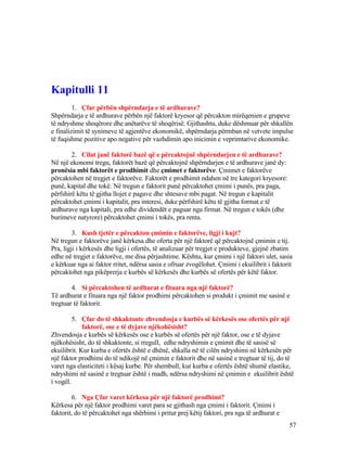 Kapitulli 11
1. Çfar përbën shpërndarja e të ardhurave?
Shpërndarja e të ardhurave përbën një faktorë kryesor që përcakton mirëqenien e grupeve
të ndryshme shoqërore dhe anëtarëve të shoqërisë. Gjithashtu, duke dëshmuar për shkallën
e finalizimit të synimeve të agjentëve ekonomikë, shpërndarja përmban në vetvete impulse
të fuqishme pozitive apo negative për vazhdimin apo inicimin e veprimtarive ekonomike.
2. Cilat janë faktorë bazë që e përcaktojnë shpërndarjen e të ardhurave?
Në një ekonomi tregu, faktorët bazë që përcaktojnë shpërndarjen e të ardhurave janë dy:
pronësia mbi faktorët e prodhimit dhe çmimet e faktorëve. Çmimet e faktorëve
përcaktohen në tregjet e faktorëve. Faktorët e prodhimit ndahen në tre kategori kryesore:
punë, kapital dhe tokë. Në tregun e faktorit punë përcaktohet çmimi i punës, pra paga,
përfshirë këtu të gjitha llojet e pagave dhe shtesave mbi pagat. Në tregun e kapitalit
përcaktohet çmimi i kapitalit, pra interesi, duke përfshirë këtu të gjitha format e të
ardhurave nga kapitali, pra edhe dividendët e paguar nga firmat. Në tregun e tokës (dhe
burimeve natyrore) përcaktohet çmimi i tokës, pra renta.
3. Kush tjetër e përcakton çmimin e faktorëve, ligji i kujt?
Në tregun e faktorëve janë kërkesa dhe oferta për një faktorë që përcaktojnë çmimin e tij.
Pra, ligji i kërkesës dhe ligji i ofertës, të analizuar për tregjet e produkteve, gjejnë zbatim
edhe në tregjet e faktorëve, me disa përjashtime. Kështu, kur çmimi i një faktori ulet, sasia
e kërkuar nga ai faktor rritet, ndërsa sasia e ofruar zvogëlohet. Çmimi i ekuilibrit i faktorit
përcaktohet nga pikëprerja e kurbës së kërkesës dhe kurbës së ofertës për këtë faktor.
4. Si përcaktohen të ardhurat e fituara nga një faktorë?
Të ardhurat e fituara nga një faktor prodhimi përcaktohen si produkt i çmimit me sasinë e
tregtuar të faktorit.
5. Çfar do të shkaktonte zhvendosja e kurbës së kërkesës ose ofertës për një
faktorë, ose e të dyjave njëkohësisht?
Zhvendosja e kurbës së kërkesës ose e kurbës së ofertës për një faktor, ose e të dyjave
njëkohësisht, do të shkaktonte, si rregull, edhe ndryshimin e çmimit dhe të sasisë së
ekuilibrit. Kur kurba e ofertës është e dhënë, shkalla në të cilën ndryshimi në kërkesën për
një faktor prodhimi do të ndikojë në çmimin e faktorit dhe në sasinë e tregtuar të tij, do të
varet nga elasticiteti i kësaj kurbe. Për shembull, kur kurba e ofertës është shumë elastike,
ndryshimi në sasinë e tregtuar është i madh, ndërsa ndryshimi në çmimin e ekuilibrit është
i vogël.
6. Nga Çfar varet kërkesa për një faktorë prodhimi?
Kërkesa për një faktor prodhimi varet para se gjithash nga çmimi i faktorit. Çmimi i
faktorit, do të përcaktohet nga shërbimi i pritur prej këtij faktori, pra nga të ardhurat e
57
 