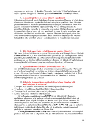supozuara nga përdorimi i tij. Por këtu fillon edhe vështirësia. Vështirësia lidhet me një
veçori kryesore të tregjeve të faktorëve, që është ndërvarësia e kërkesës për faktorë.
7. A mund të përdoren të veçuar faktorët e prodhimit?
Faktorët e prodhimit nuk mund të përdoren të veçuar, por vetëm së bashku, në përpjesëtime
të caktuara, të kushtëzuara nga karakteristikat teknologjike të prodhimit. Sikur faktorët e
prodhimit të mund të prodhonin produkte në mënyrë të veçuar, atëherë secili faktor do të
gëzonte në mënyrë të plotë frutet e përdorimit të tij. Por kjo është e pamundur dhe
përgjithësisht është e pamundur të përcaktohet sesa produkt është prodhuar nga secili prej
inputeve të ndryshme të marra më vete. Megjithatë, ne mund të matim kontributin apo
shërbimin e çdo faktori në prodhim duke i supozuar faktorët e tjerë të pandryshuar dhe
duke matur të ardhurat nga njësia e fundit e shtuar e faktorit të ndryshueshëm. Pikërisht
këtu qëndron edhe kontributi kryesor i teorisë neoklasike të produktivitetit marxhinal.
8. Cila është veçori tjetër e rëndësishme për tregjet e faktorëve?
Një veçori tjetër e rëndësishme e tregjeve të faktorëve është se kërkesa për faktorë është një
kërkesë e derivuar. Kjo do të thotë se kërkesa e një firme për një faktorë prodhimi është e
prejardhur, në fund të fundit, nga kërkesa e konsumatorëve për mallrat përfundimtare të
prodhuara nga kjo firmë me ndihmën e atij faktori. Kërkesa për faktorë, përveç kufizimeve
teknologjike dhe kufizimeve tregtare, varet edhe nga objektivat e ndërmarrjes.
9. Një firmë fitimmaksimizuese prodhon në sasinë ku...?
Një firmë fitimmaksimizuese prodhon në sasinë ku kostoja marxhinale është e barabartë
me të ardhurat marxhinale, pavarësisht nga struktura e tregut në të cilën vepron ajo. Në
termat e faktorëve të prodhimit të përdorur, kondita e mësipërme e maksimizimit të fitimit
shprehet si konditë e barazimit të kostos marxhinale të një faktori me të ardhurat
marxhinale të gjeneruara nga ky faktor.
10. Cekni dhe shpjegoni konceptet bazë të teorisë marxhinaliste mbi
shpërndarjen e të ardhurave?
Konceptet bazë të teorisë marxhinaliste mbi shpërndarjen e të ardhurave janë:
⇒ Të ardhurat e produktit marxhinal të një faktori të ndryshueshëm;
⇒ Vlera e produktit marxhinal e faktorit të ndryshueshëm;
⇒ Kostoja marxhinale e faktorit të ndryshueshëm.
Të ardhurat e produktit marxhinal (MRP) të një faktori të ndryshueshëm,
përfaqësojn ndryshimin në të ardhurat totale që rezulton nga përdorimi i një njësie më
shumë apo një njësie më pak të këtij faktori, kur faktorët e tjerë mbeten konstante. Të
ardhurat e produktit marxhinal janë të barabarta me produktin marxhinal fizik (MPP)
shumëzuar me të ardhurat marxhinale (MR). Pra: MRP = MPP x MR. Ligji i të ardhurave
(përfitimeve) zbritëse është i zbatueshëm edhe për të ardhurat e produktit marxhinal,
përderisa ai vepron mbi produktin marxhinale fizik.
Vlera e produktit marxhinal (VPM) e faktorit të ndryshueshëm është vlera e tregut e
produktit marxhinal fizik të këtij faktori. Pra, ajo është e barabartë me produktin marxhinal
58
 