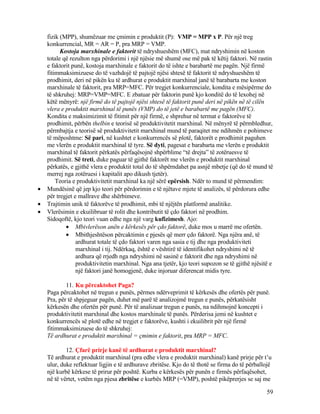 fizik (MPP), shumëzuar me çmimin e produktit (P): VMP = MPP x P. Për një treg
konkurrencial, MR = AR = P, pra MRP = VMP.
Kostoja marxhinale e faktorit të ndryshueshëm (MFC), mat ndryshimin në koston
totale që rezulton nga përdorimi i një njësie më shumë ose më pak të këtij faktori. Në rastin
e faktorit punë, kostoja marxhinale e faktorit do të ishte e barabartë me pagën. Një firmë
fitimmaksimizuese do të vazhdojë të pajtojë njësi shtesë të faktorit të ndryshueshëm të
prodhimit, deri në pikën ku të ardhurat e produktit marxhinal janë të barabarta me koston
marxhinale të faktorit, pra MRP=MFC. Për tregjet konkurrenciale, kondita e mësipërme do
të shkruhej: MRP=VMP=MFC. E zbatuar për faktorin punë kjo konditë do të lexohej në
këtë mënyrë: një firmë do të pajtojë njësi shtesë të faktorit punë deri në pikën në të cilën
vlera e produktit marxhinal të punës (VMP) do të jetë e barabartë me pagën (MFC).
Kondita e maksimizimit të fitimit për një firmë, e shprehur në termat e faktorëve të
prodhimit, përbën thelbin e teorisë së produktivitetit marxhinal. Në mënyrë të përmbledhur,
përmbajtja e teorisë së produktivitetit marxhinal mund të paraqitet me ndihmën e pohimeve
të mëposhtme: Së pari, në kushtet e konkurrencës së plotë, faktorët e prodhimit paguhen
me vlerën e produktit marxhinal të tyre. Së dyti, pagesat e barabarta me vlerën e produktit
marxhinal të faktorit përkatës përfaqësojnë shpërblime “të drejta” të zotëruesve të
prodhimit. Së treti, duke paguar të gjithë faktorët me vlerën e produktit marxhinal
përkatës, e gjithë vlera e produktit total do të shpërndahet pa asnjë mbetje (që do të mund të
merrej nga zotëruesi i kapitalit apo dikush tjetër).
Teoria e produktivitetit marxhinal ka një sërë epërsish. Ndër to mund të përmendim:
• Mundësinë që jep kjo teori për përdorimin e të njëtave mjete të analizës, të përdorura edhe
për tregjet e mallrave dhe shërbimeve.
• Trajtimin unik të faktorëve të prodhimit, mbi të njëjtën platformë analitike.
• Vlerësimin e ekuilibruar të rolit dhe kontributit të çdo faktori në prodhim.
Sidoqoftë, kjo teori vuan edhe nga një varg kufizimesh. Ajo:
• Mbivlerëson anën e kërkesës për çdo faktorë, duke mos u marrë me ofertën.
• Mbithjeshtëson përcaktimin e pjesës që merr çdo faktorë. Nga njëra anë, të
ardhurat totale të çdo faktori varen nga sasia e tij dhe nga produktiviteti
marxhinal i tij. Ndërkaq, është e vështirë të identifikohet ndryshimi në të
ardhura që rrjedh nga ndryshimi në sasinë e faktorit dhe nga ndryshimi në
produktivitetin marxhinal. Nga ana tjetër, kjo teori supozon se të gjithë njësitë e
një faktori janë homogjenë, duke injoruar diferencat midis tyre.
11. Ku përcaktohet Paga?
Paga përcaktohet në tregun e punës, përmes ndërveprimit të kërkesës dhe ofertës për punë.
Pra, për të shpjeguar pagën, duhet më parë të analizojmë tregun e punës, përkatësisht
kërkesën dhe ofertën për punë. Për të analizuar tregun e punës, na ndihmojnë koncepti i
produktivitetit marxhinal dhe kostos marxhinale të punës. Përderisa jemi në kushtet e
konkurrencës së plotë edhe në tregjet e faktorëve, kushti i ekuilibrit për një firmë
fitimmaksimizuese do të shkruhej:
Të ardhurat e produktit marxhinal = çmimin e faktorit, pra MRP = MFC.
12. Çfarë prirje kanë të ardhurat e produktit marxhinal?
Të ardhurat e produktit marxhinal (pra edhe vlera e produktit marxhinal) kanë prirje për t’u
ulur, duke reflektuar ligjin e të ardhurave zbritëse. Kjo do të thotë se firma do të përballojë
një kurbë kërkese të prirur për poshtë. Kurba e kërkesës për punën e firmës përfaqësohet,
në të vërtet, vetëm nga pjesa zbritëse e kurbës MRP (=VMP), poshtë pikëprerjes se saj me
59
 