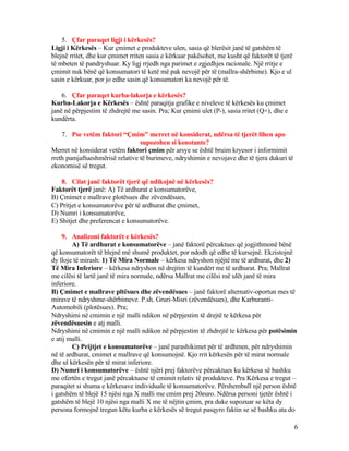 5. Çfar paraqet ligji i kërkesës?
Ligji i Kërkesës – Kur çmimet e produkteve ulen, sasia që blerësit janë të gatshëm të
blejnë rritet, dhe kur çmimet rriten sasia e kërkuar pakësohet, me kusht që faktorët të tjerë
të mbeten të pandryshuar. Ky ligj rrjedh nga parimet e zgjedhjes racionale. Një rritje e
çmimit nuk bënë që konsumatori të ketë më pak nevojë për të (mallra-shërbime). Kjo e ul
sasin e kërkuar, por jo edhe sasin që konsumatori ka nevojë për të.
6. Çfar paraqet kurba-lakorja e kërkesës?
Kurba-Lakorja e Kërkesës – është paraqitja grafike e niveleve të kërkesës ku çmimet
janë në përpjestim të zhdrejtë me sasin. Pra; Kur çmimi ulet (P-), sasia rritet (Q+), dhe e
kundërta.
7. Pse vetëm faktori “Çmim” merret në konsiderat, ndërsa të tjerët lihen apo
supozohen si konstante?
Merret në konsiderat vetëm faktori çmim për arsye se është bruim kryesor i informimit
rreth pamjaftueshmërisë relative të burimeve, ndryshimin e nevojave dhe të tjera dukuri të
ekonomisë së tregut.
8. Cilat janë faktorët tjerë që ndikojnë në kërkesës?
Faktorët tjerë janë: A) Të ardhurat e konsumatorëve,
B) Çmimet e mallrave plotësues dhe zëvendësues,
C) Pritjet e konsumatorëve për të ardhurat dhe çmimet,
D) Numri i konsumatorëve,
E) Shitjet dhe preferencat e konsumatorëve.
9. Analizoni faktorët e kërkesës?
A) Të ardhurat e konsumatorëve – janë faktorë përcaktues që jogjithmonë bënë
që konsumatorët të blejnë më shumë produktet, por ndodh që edhe të kursejnë. Ekzistojnë
dy lloje të mirash: 1) Të Mira Normale – kërkesa ndryshon njëjtë me të ardhurat, dhe 2)
Të Mira Inferiore – kërkesa ndryshon në drejtim të kundërt me të ardhurat. Pra; Mallrat
me cilësi të lartë janë të mira normale, ndërsa Mallrat me cilësi më ulët janë të mira
inferiore.
B) Çmimet e mallrave pltësues dhe zëvendësues – janë faktorë alternativ-oportun mes të
mirave të ndryshme-shërbimeve. P.sh. Gruri-Misri (zëvendësues), dhe Karburanti-
Automobili (plotësues). Pra;
Ndryshimi në cmimin e një malli ndikon në përpjestim të drejtë te kërkesa për
zëvendësuesin e atj malli.
Ndryshimi në cmimin e një malli ndikon në përpjestim të zhdrejtë te kërkesa për potësimin
e atij malli.
C) Prijtjet e konsumatorëve – janë parashikimet për të ardhmen, për ndryshimin
në të ardhurat, cmimet e mallrave që konsumojnë. Kjo rrit kërkesën për të mirat normale
dhe ul kërkesën për të mirat inferiore.
D) Numri i konsumatorëve – është njëri prej faktorëve përcaktues ku kërkesa së bashku
me ofertën e tregut janë përcaktuese të cmimit relativ të produkteve. Pra Kërkesa e tregut –
paraqitet si shuma e kërkesave individuale të konsumatorëve. Përshembull një person është
i gatshëm të blejë 15 njësi nga X malli me cmim prej 20euro. Ndërsa personi tjetër është i
gatshëm të blejë 10 njësi nga malli X me të nëjtin çmim, pra duke supozuar se këta dy
persona formojnë tregun këtu kurba e kërkesës së tregut pasqyro faktin se së bashku ata do
6
 